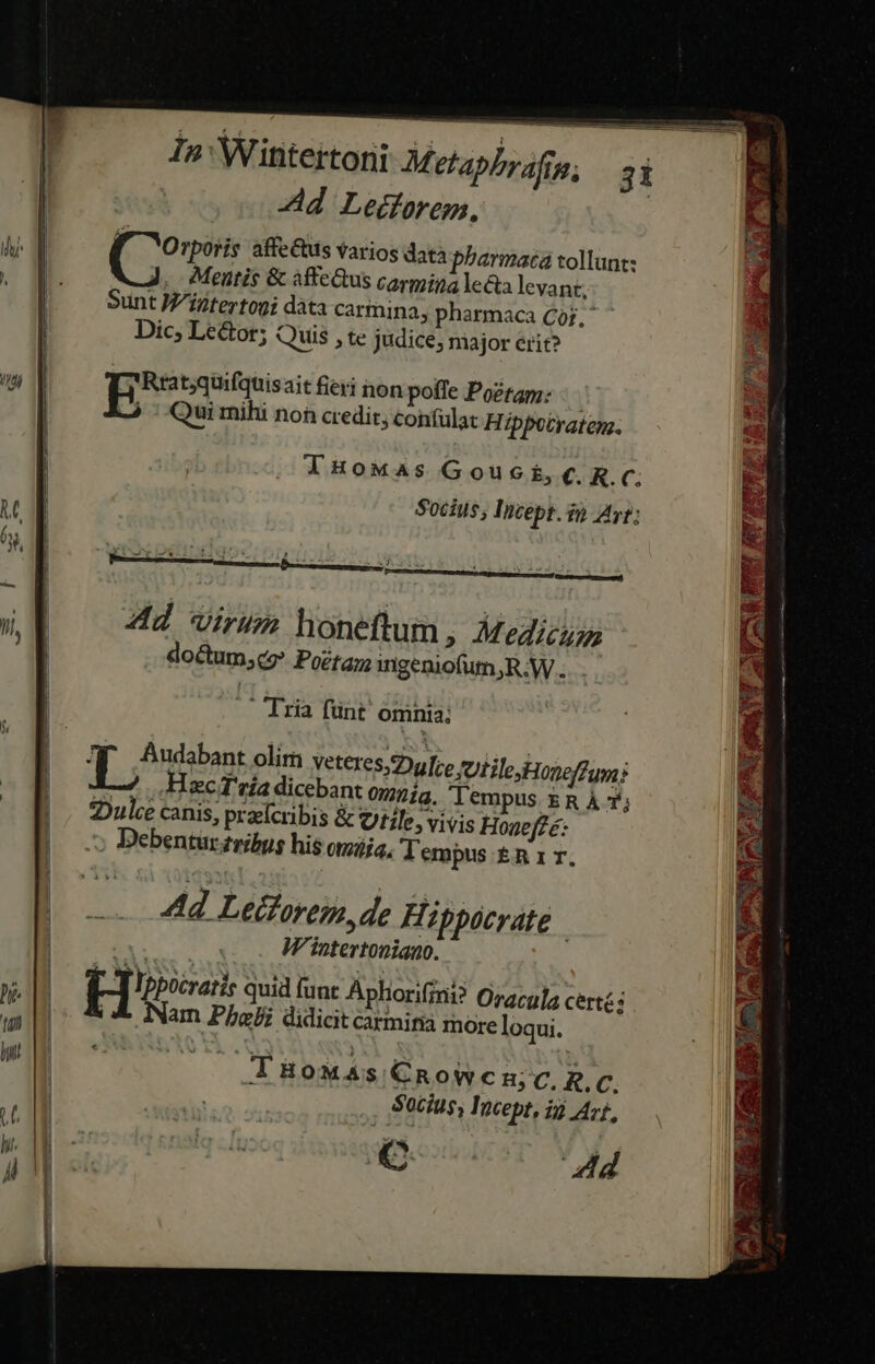 /ndj -d Ledforeg, í Orporis affe&amp;us varios data pharmaca tollunt: Mentis &amp; affectus carmina lecta levant. Sunt M'iztertogi dàta carmina, pharmaca Cj, Dic; Le&amp;tor; Quis , te judice, major erit? EP t;quifquisait fieri non poffe Pozrap;: | ^ Qui mihi noh credit, confulat Hippotraten. JlHoMaAs Gouc E, €. R. C. Socius, Incept. $5 Ayr: A e —. * ] » h 4 - Ad Virus honeftum, Medici doctum;cg? Poétag ingeniofum,R.W . .. Tria fünt omnia; Los CHECT tla dicebant ognía, lempus ER À 7; :Dulee canis, praefcribis &amp; Utile, vivis Hogeffe: Debentur ribus his omjja, lempus £n 1 . Ad Leiforem, de Hippocrate | Wintertoniano. Nam Phe didicit carmifia more loqui. — TBoMAs C€Rowcm c. .c. Socius, Iocept, i Art, Njovieceroy Y Nai ui du d — E 1 ad gm a RETE! RUEVFO RES es o. *s ER S E pes m sup SPESE «-