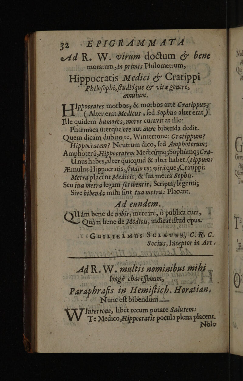 edd R. W. virum do&amp;um c» bene moratum it primis Philometrum, Hippocratis .M edici c Cratippi  Philofopbi,fFudióque «2* vite geuere; enulum. H' Ippocrates morbos; &amp; morbosarté Cratippuss (Alter erat Medicus » fcd Sophus alter erat ).. Ille quidem bumores, mores curavit at ille: Phátmaca üterque ore aut aure biberida dedit. Quem dicam dubito te, Wintertone: Cratippum? i die] Neutrum dico, fed Ampboterum; Amphoterü; Hippocratem MedicimqjSophümq; Cra- LU nushabes;alter quicquid &amp; alter habet.(tippum: ZEmulus Hippocratis;//u4dio es; vitáque jCratippi: Metra placent Medicis, &amp; fua metra Sopbis. Seu fta netra legam féribentis, Scripta; legentis Sive bibenda mihi fint tua metra: placent. Ad eundem... | eu bene de góbis; mereare, 0 publicacura, ; «^ Quim bene de Médicis, indicat iftud epus. /(riGuirrikglLMus ScrawTvERjC.-R C. $ocíus,1 üceptor in Árt .