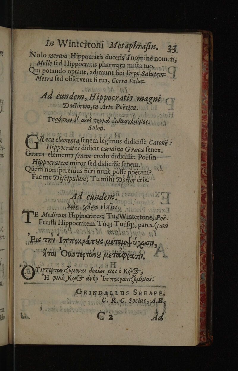 Nolo mera Hippocritis ducens nofiné nom: fi Melle cd Hippocratis pharmata mifta tuo, dco ui potando optant, adimunt fibi fepe Salutem: Metra fed ob(ervent fi tua, Certa Salus: Ad eundem,H hpocratzs THACHE 3 2Docforémyin Arte Poética, | Tiedene d aic tod didi wdudvoc: Solon. ( Keca elementa fenem legimus didiciffe Catone $ Hippocrates didicit carmina Greca fenex, Grzca elementa fenem: credo didiciffe: Pocfin- —— lippocratenz miror fed.didicifle fehem, E  2 3 - . v Y 1 &amp; US us NEN] t Y Qüem non fperemus fieri nunc poffe poetam?, Fac mc Di/Gipulum; Tu miht 72 0/for etis; Ad gno eon T[* Medicum Hippocrates; TujWintertone; Poe. Fecitli Hippocratem. T i45 T uáfq;, pates.(tara jy ANWEN S 4-99 dgio aiu U QNA 23 1« BU y ul qo em*tassc n) PF 706 Ovlrreptüyg eTipiiay, 4. s Ü 9 p - H QIAO Ko G- diyip rmgeisieuien- : GRiwNbDALLus SuEAFE; C. R..C, Socius A.B. Ca Ad X I Lond. 3 e d Mi amt b) GE NE p adi NIE t