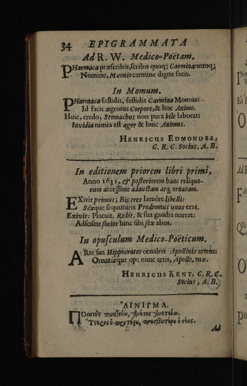 oscMd RW. Medico-Poetam, TOME prefcribis;fcribis quoq; Carmina:uttoqj Nomine, Moni carmine digna facis. In Momum. I Hemacá C1adit, £aftidit Carmina Momus: - Id facit zgrotus Corpore; &amp; hoc Animo. Huic, credo, $tomachus non pura bile laborat: lividia nimia eft eger &amp; huic Agimus. In editionem priorem libri primi, Anno 1631, c pofferiorem banc reliquo- zum ácce [fione adauctam atq, ornatam. E: primus Bis tres latuéte libe/li: LL Séxque (equituris Prodromus unus erat, Exivit: Placuit. Redit, &amp; (ua gaudia narrat: - Adícifcit focios hinc fibi fex alios, In opu[culum Medico-Potticum. - Ree fua. Hippocrates ornabst /;Apol/iuis artemis Qrmatürque ope nunc artis, Apo/lo, tua. HzxuxRicus KENT, C. RF. C. $0cius , A: B. CAINITMA., [IN vronilféico fueris jueTébo, —