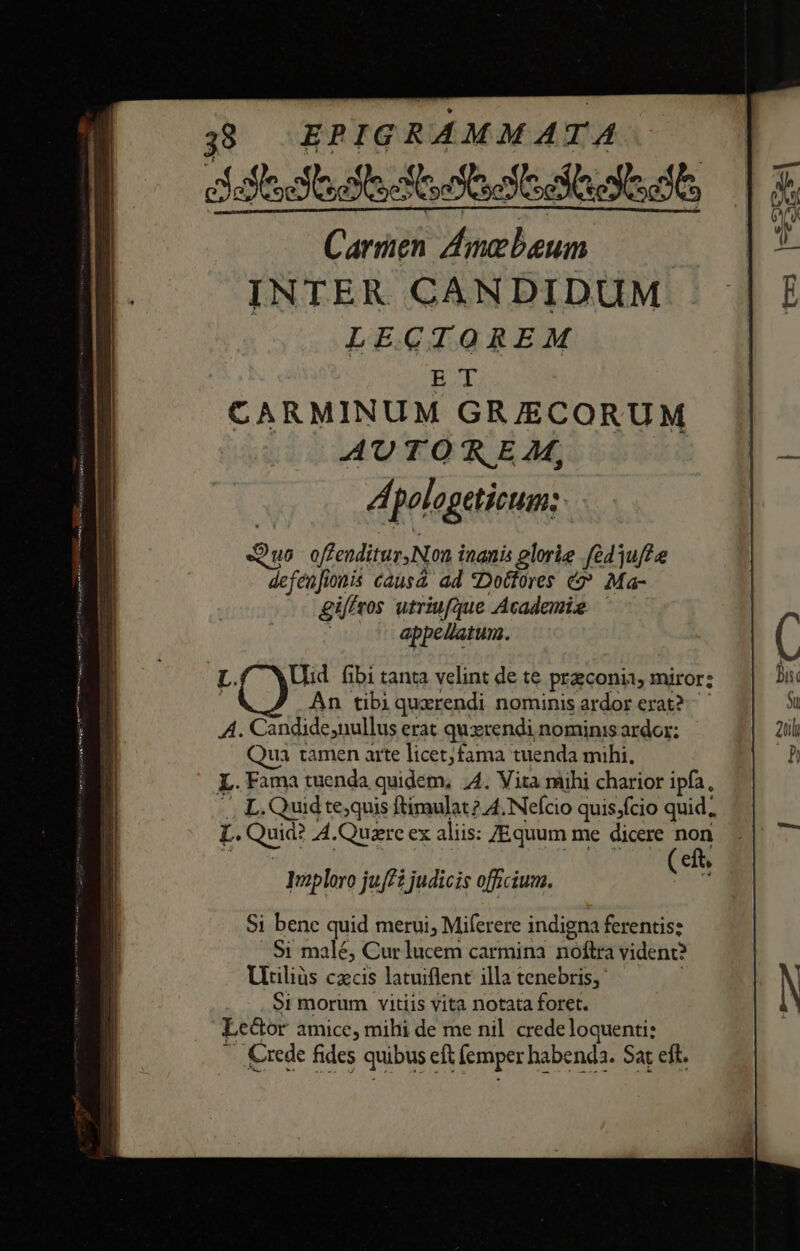 iftos babe di Carn Amzbeum ——— INTER CANDIDUM LECTOREM ET CARMINUM GRJECORUM AU TO f E M, Á, pologeticum: : DO uo offenditur Non i inanis glorie .fe43uff e Sire 10nis Causa ad Doctores &amp;? Ma- gi/fros utriufque Academig —' appellatum. L. Ud fibi tanta velint de te praconii miror; j An tibiquxrendi nominis ardor erat? A. Candide,nullus erat quxrendi nominis ardor: Qua tamen arte licet;fama tuenda mihi, L.Fama tuenda quidem, A. Vita mihi charior ipfa, L. Quid te;quis ftimulat?. 4. Nefcio quis;fcio quid, L. Quid: A.Quazre ex aliis: ZEquum me dicere non ( eft, Tuploro juff i judicis officium. Si benc quid merui, Miferere indigna ferentis: Si malé, Cur lucem carmina noftra vident? Utiliüs czcis latuiflent illa tenebris; $1 morum vitiis vita notata foret. Leüor amice, mihi de me nil crede loquenti: Kxede fides quibus eft femper habenda. Sar eft.