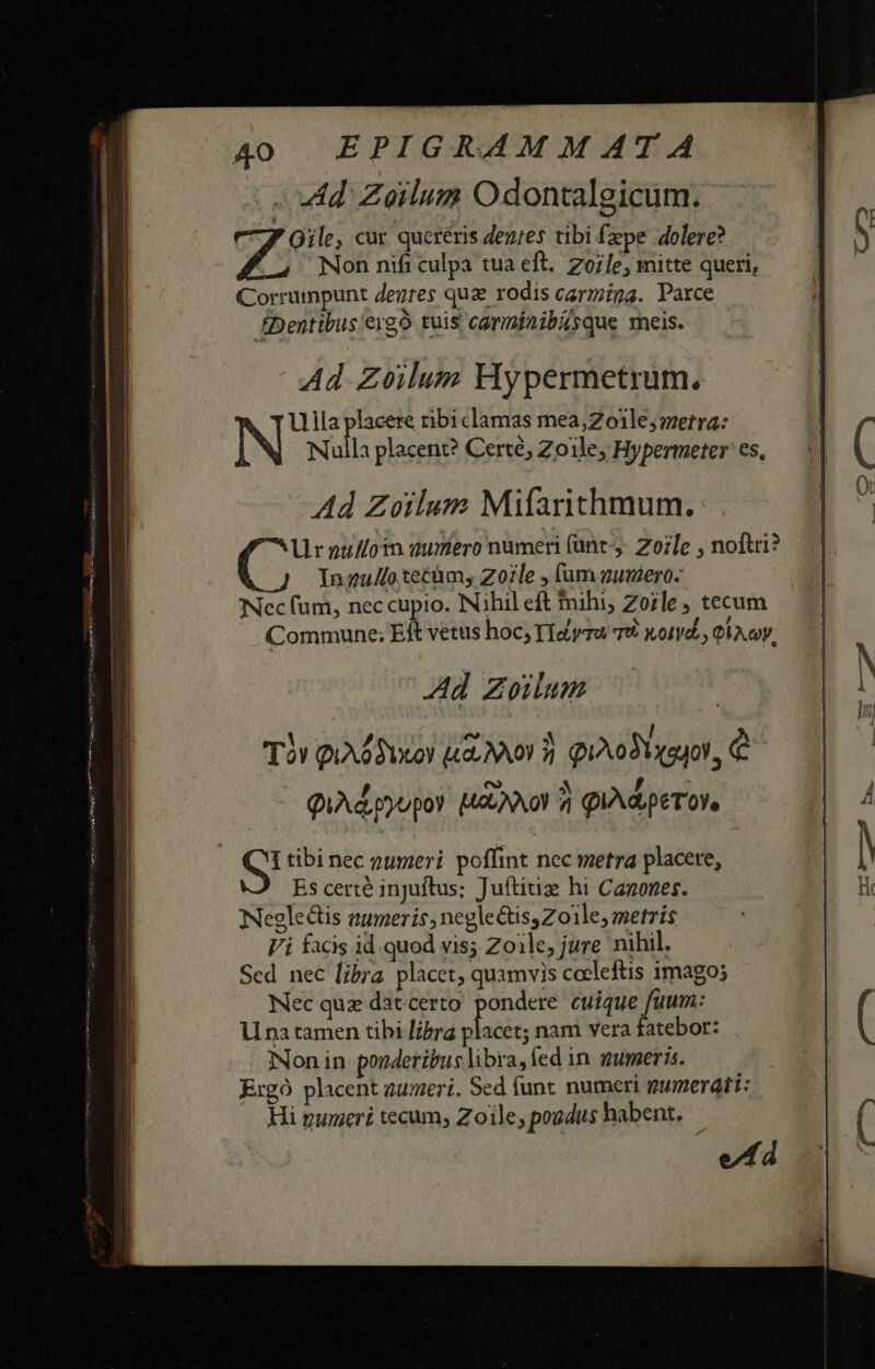 . «4d. Zeilum Odontalgicum. Qile, cur queréris den;es tibi fepe dolere? Non nift culpa tua eft. Zoife, mitte queri, Corrumpunt Zegres qua rodis carmina. Parce £Dentibus ergo tuis carminibisque meis. Ad Zoilum Hypermetrum. Ulla placere ribi clamas mea;Zoile, metra: N Nulla placent? Certé, Zoile, Hypermeter es, Ad Zoilum Mifarithmum. Ur nullotn dumero numeri (ant. Zozle , noftri? C: Inzu/lo tectum, Zozle , am guniero- Nec fum, nec cupio. Nihil eft nihi; Zoile , tecum Commune; Eit vetus hoc TIayra TÀ Xotyd., Gi coy, Ad Zoilum S! tibi nec oumeri poffint nec metra placere, Es certé injuftus; Juftitiz hi Canones. Negle&amp;is aumeris, neglectis, Zoile, metris Vi facis id quod vis; Zoile, jure nihil. Sed nec [ibra placet, quamvis cocleftis imago; Nec quz dat certo. pondere cuique fuum: li na tamen tibi lira Mage, nam vera fatebor: Non in ponderibus libra, fed in. gumeris. Ergo placent aumerí. Sed funt numeri gumerdati: Hi pueri tecum; Zoile; poudus habent. ed