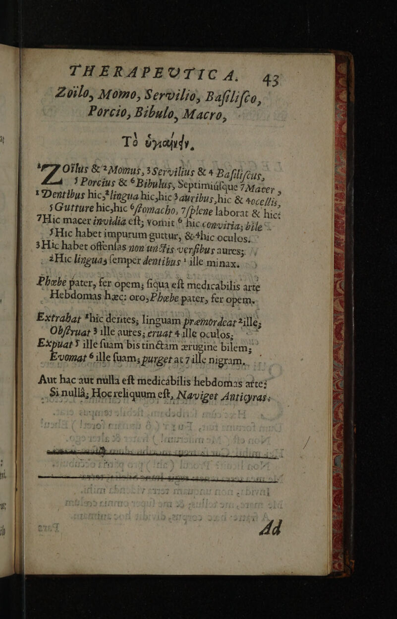 THERAPEUTIC A4, Zvilo, Momo, Servilio, Bafilifeo, Porcio, Bibulo, Macro, 43 T óyandy, Bid &amp; : Momus, 3 Servilius &amp; * Bafil; cus. / 3 Porcius &amp; 5 Bibulus, Septimiáí t Dentlbus hicsHlingua hicyhic ? aueibus hic &amp; ^0ce lis, sGutture hichic $0macho, 7/blene laborat &amp; hic: 7Hic macer invidia eft; vornit hic corvitia; bile. Hic habet impurum guttur, &amp; hic oculos; 5 Hic habet offenías gon t2 dis verfibus aures. 2 Hic linguas (emper dentibus * ille minax, Pbebe pater, fer opem; fiqua eft medicabilis arte Hebdomas hzc: oro; Pbebe pater, fer opem. Extraliat *hic dentes; linguam premordeat *ille; Ob/Zrua: 5 ile aures; eruat 4 ille oculos; Expuat 3 ille fuam bis tin&amp;tam xrugine bilem; E-v0mat $1lle (uam; pungetat7 ül: nigram, Aut hac aut nulla eft medicábilis hebdomss atte: / PER SEMEN: Y ARI, c Wd UPREEPHERETT y cv PNUPRÀ 3 NUM |