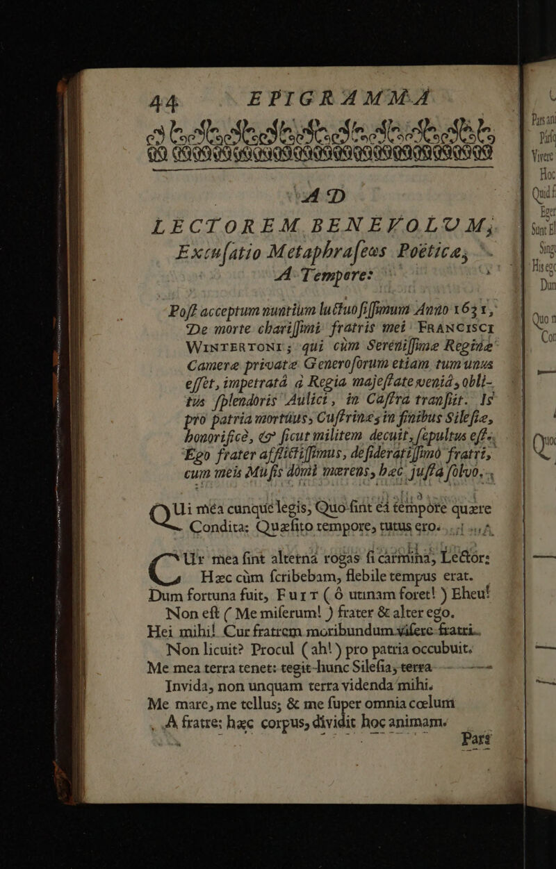 ^ extr decl MCN EON] fe rco c s OX EOSPUSDUT] 7 Co Qro Gods od QU CSS Qd qo ud D Extn[atio Metapbra[ens Poétice; »7| Tempore: m De morte: cbari[]imi: fratris met: FRANCISCI Camere private Generoforum etiam tum unus effet, impetratá à Regia majeffate wenid , obli- tis fplendoris Aulici, im Caffra tranfür.. 19 pio patria mortüus, Cuffrines in fraibus Silefie, bonorifice, «9 ficut militem decuit, [epultus eff-. cum mei Mu fis domi maerens, bec juffa folo... ZETNT. $3 £u Ui méa cunqie legis, Quo-fint éd tempóre quzre Condita; Quazfito tempore, tutus ero. ^ ür mea fint alterna rogas fi carmina, Le&amp;tor: Hzc cüm fcribebam, flebiletempus erat. — Dum fortuna fuit, Fur T ( Ó uunam foret! ) Eheu! Non eft ( Me miíerum! ) frater &amp; alter ego. Hei mihi! Cur fratrem moribundum viferc fratri... Non licuit? Procul ( 3h!) pro patria occubuit. Me mea terra tenet: tegit-hunc Silefia; terra 2 Invida, non unquam terra videnda mihi. Me marc, me tellus; &amp; ime fuper omnia coelum , A fratre: hac. corpus, dividit hoc animam. S h ars?