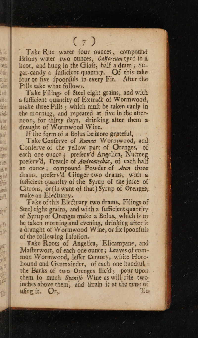 ( / ) Take Rue water four ounces, compound Briony water two ounces, Cafloreum tyed in a knot, and hung in the Glafs, half a dram ; Su- gar-candy a fufficient quantity. Of this take four or five fpoonfuls in every Fit. After the Pills take what follows. Take Fílings of Steel eight grains, and with a fufficient quantity of Extract of Wormwood, make three Pills ; which muft be taken early in the morning, and repeated at five in the after- noon, for thirty days, drinking after them a draught of Wormwood Wine. If the form of a Bolus be more grateful, Take Conferve of Roman Wormwood, and Conferve of the yellow part of Orenges, of each one ounce ; preferv'd Angelica, Nu!meg preferv'd, Treacle of Andromochas, of each half an ounce; compound Powder of Aron three drams, preferv'd Giinger two drams, with a fufficient quantity of the Syrup of the juice of Citrons, or(in want of that) Syrup of Orenges, make an Electuary. Take of this Ele&amp;uary two drams, Filings of Steel eight grains, and witha fufficlent quantity of Syrup of Orenges make a Bolus, which is to be taken morningand evening, drinking after ic a draught of Wormwood Wine, or fix {poonfuls of the following Infufion. Take Roots of Angelica, Elicampane, and Mafterwort, of each one ounce; Leaves of com- mon Wormwood, leffer Centory, white Hore- hound and Germainder, of each one handful, : the Barks of two Orenges flicd; pour upon them fo much Spanifh Wine as will rife two inches above them, and ftrain it at the time of t M Z Ming it. Or. Lo ,