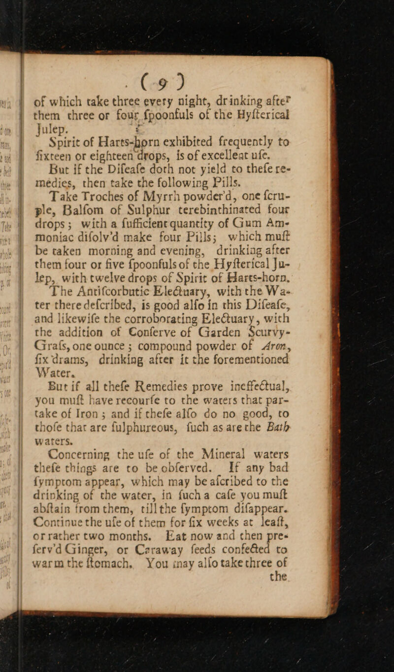 (Cos) of which take three every night, drinking afte? them three or four fpoonfuls of the Hyfterical Julep. ¢ Spirit of Harts-horn exhibited frequently to fixteen or eighteen drops, is of excelleat ufe. But if the Difeafe dorh not yield to thefe re- médies, then take the following Pills. Take Troches of Myrrh powderd, one {cru- ple, Balfom of Sulphur terebinthinated four drops; with a fufficlent quantity of Gum Am- moniac difolv'd make four Pills; which muft be taken morning and evening, drinkiag after them four or five fpoonfuls of che Hyfterical Ju- lep, with twelve drops of Spirit of Harts-horn, The Antifcorbutic Electaary, with the Wa- ter there defcribed, is good alfo ín this Difeafe, and likewife the corroborating Electuary, with the addition of Conferve of Garden Scurvy- Grafs, one ounce ; compound powder of Aron, fix drams, drinking after it the forementioned Water. But if all thefe Remedies prove ineffectual, you muft have recourfe to the waters that par- take of Iron; and if thefe alfo do no good, to thofe that are fulphureous, fuch as arethe Bath waters. Concerning the ufe of the Mineral waters thefe things are to beobferved. If any bad fymptom appear, which may be afcribed to the drinking of the water, in fucha cafe you muft abílain from them, tillthe fymptom difappear. Continue the ufe of them for fix weeks at leaft, orrather two months. Eat now and chen pre- ferv'd Ginger, or Caraway feeds confe&amp;ed to warm the ftemach, You inay allo take three of the