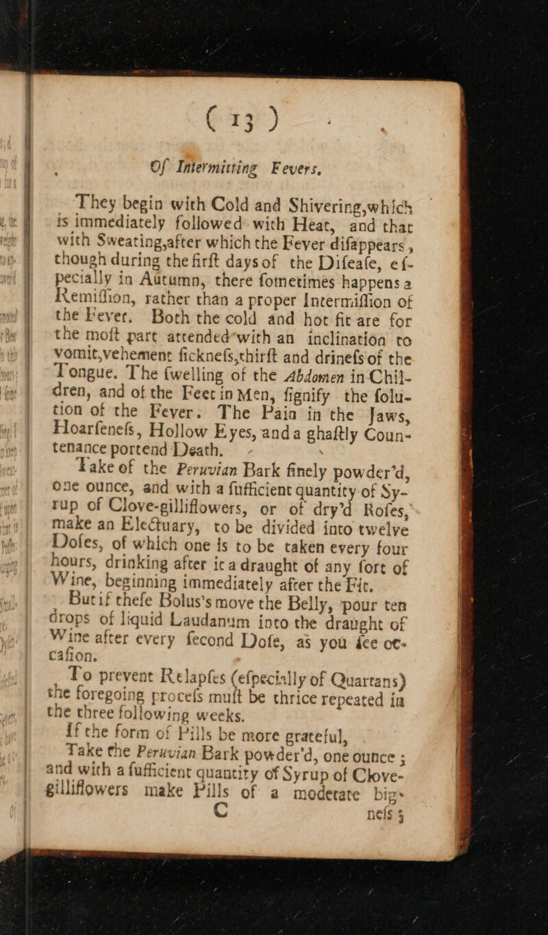 ———————— Of Intermitting Fevers, They begin with Cold and Shivering,which ts immediately followed with Heat, and that with Sweating,after which the Fever difappears , though during the firft daysof the Difeafe, e{- pecially in Autumn, there fotnetimes happens a Remiffion, rather than a proper Intermiffion of the Fever. Both the cold and hot fit are for the moft part attended^with an inclination to vomit,vehement ficknefs,thirft and drinefsof the Tongue. The {welling of the Abdomen in Chil- dren, and of the Feet in Men, fignify the folu- tion of the Fever. The Paia in the Jaws, Hoarfenefs, Hollow Eyes, anda ghaftly Coun- tenance portend Death. lake of the Peruvian Bark finely powder'd, 03€ ounce, and with a fufficient quantity of Sy- rup of Clove-gilliflowers, or of dry'd Rofes, make an Electuary, to be divided into twelve Dofes, of which one Is to be taken every four hours, drinking after ic a draught of any fort of Wine, beginning immediately after the Fit. Butif thefe Bolus's move the Belly, pour ten drops of liquid Laudanum into the draught of Wine after every fecond Dofe, as you dee ot- cafion. To prevent Relapfes (efpecially of Quartans) the foregoing procefs mult be thrice repeated ia the three following weeks. If che form of Pills be more grateful, Take the Peruvian Bark powder'd, one ounce : and with a fufficient quantity of Syrup of Clove- gillifowers make Pills of a moderate big* C nels 3