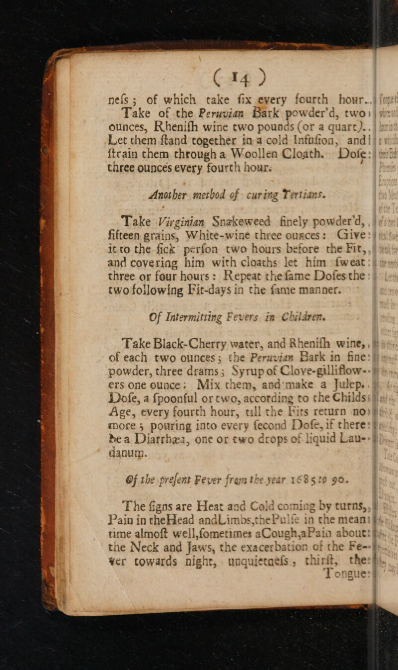 nefs; of which take fix every fourth hour. Take of the Peruvian. Bark powder'd, two: ounces, Rhenifh wine two pounds (or a quart). Let them ftand together in a cold Infüfron, and! ftcain chem through a Woollen Cloath. Dofe: three ounces every fourth hour. . Another method of curing Tertians. Take Virginian Snakeweed finely powder'd, fifteen grains, White-wine three ounces: Give it to the fick perfon two hours before the Fit, and covering him with cloaths let him íweat three or four hours: Repeat the fame Dofesthe two following Fit-days in ne anie manner. Of Intermitting Fevers im Children. Take Black-Cherry water, and Rhen bos ifh wi! - of each two ounces; the Peruvian Bark in fin powder, three drams; Syrup of Clove-gill iftow. e ers one ounce: Mix them, and make a Julep. Dofe, a fpoonful or two, according to the Chi ilds: Age, every fourth hour, till the Fits return no more 5 pouring into every fecon id Dofe, if theres} bea Diarrhea, one or two drops of liquid Lau-:] danum. Of the prefent Fever fram the year 168510 90. The figns are Heat and Cold coming by turns,, | Pain in theHead andLimbs,thePul&amp; in the mean:| time almoft well,fometimes : ;Cot ugh,aPaian abo the Neck and Jaws, the exacer = bation of th ver towards night, unq aietaeís , thirit, Tongue cD (7 Py P ep E