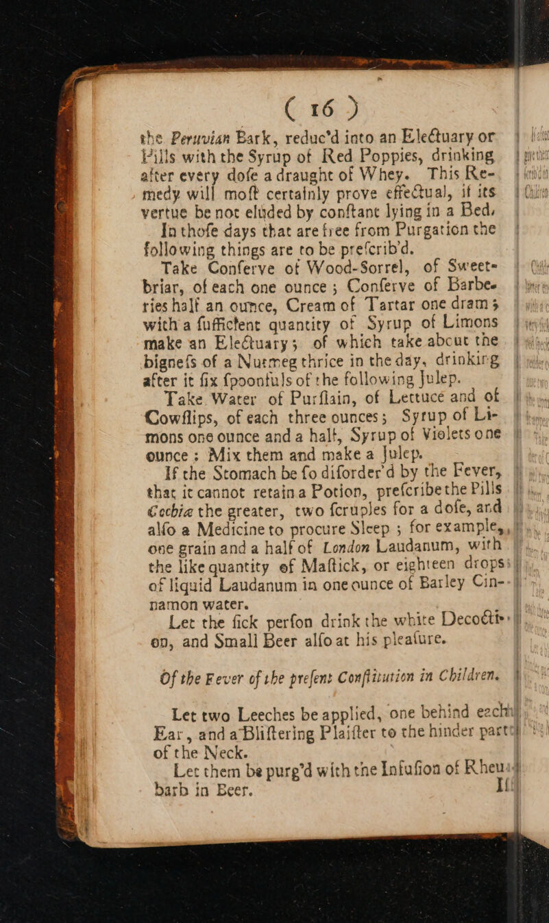 DE Py impen rm qux the. Peruvian Bark, reduc'd into an Electuary or Pills with the Syrup of. Red Poppies, drinking after every dofe a draught of Whey. This Re- medy will moft certainly prove effectual, it its vertue be not elüded by conftant lying in a Bed. In thofe days that are free from Purgation the following things are to be prefcribd. Take Conferve ot Wood-Sorrel, of Sweet briar, of each one ounce ; Conferve of Barbee ries half an ounce, Cream of. Tartar one dram 5 with a fuffictent quantity of Syrup of Limons make an Electuary; of which take abcut the bigneís of a Nutmeg thrice in the day, drinking after it fix fpoonfuls of the following Julep. Take Water of Purflain, of Lettuce and of Cowflips, of each three ounces; Syrup of Li- mons one ounce anda halt, Syrup of Violets one ounce; Mix them and make a Julep. If the Stomach be fo diforder'd by the Fever, that it cannot retaina Potion, prefcribethe Pills €echia the greater, two fcruples for a dofe, ard alo a Medicine to procure Sleep ; for example,, one grain and a half of. London Laudanum, with the like quantity ef Maflick, or eighteen drops of liquid Laudanum in one ounce of Barley Cin- namon water. Let the fick perfon drink the white Decottt&gt; on, and Small Beer alfo at his pleature. Of the Fever of the prefent Con/titution in Children. Ear, and aBliftering Plaifter to the hinder part of the Neck. barb in Beer. j|