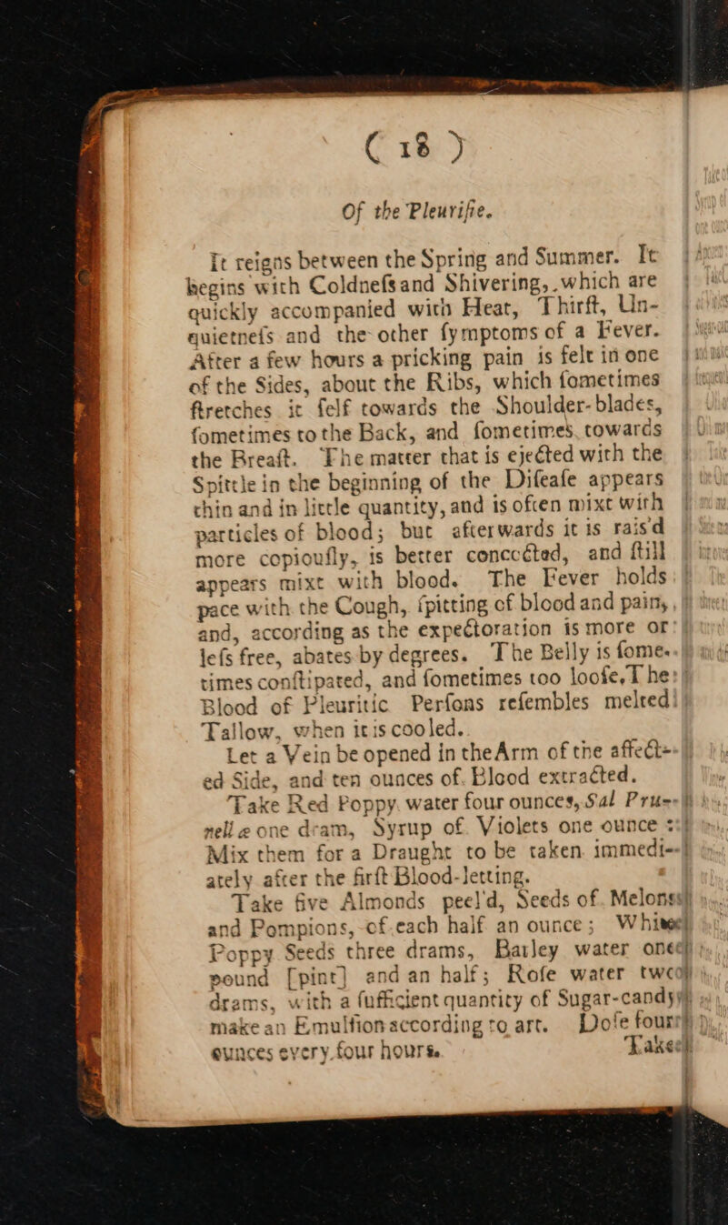 Of the Pleurifie. It reigns between the Spring and Summer. It begins with Coldnefsand Shivering, which are quickly accompanied with Heat, T hirft, Un- quietneís and the other fymptoms of a Fever. After a few hours a pricking pain is felt in one of the Sides, about the Ribs, which fometimes ftretches it felf towards the Shoulder- blades, fometimes to the Back, and fometimes, towards the Rreaft. Fhe matter that is ejected with the Spittle in the beginning of the Difeafe appears chin and in little quantity, and is often mixt with particles of blood; but afterwards it is raisd more copioufly, is better conccéted, and {till appears mixt with blood. The Lever holds pace with the Cough, ípitting cf blood and pain, and, according as the expectoration is more or lefs free, abates by degrees. The Belly is fome. times conftipated, and fometimes too loofe, The Blood of Pleuritic Perfons refembles melted: Tallow, when itis cooled. Let a Vein be opened in theArm of the affect+ ed Side, and ten ounces of. Blood extracted. nell one dram, Syrup of. Violets one ounce : Mix them for a Draught to be taken. immedi--] ately a&amp;er the firft Blood-letting. Take five Almonds peeld, Seeds of. Melonss} and Pompions, cf.each half an ounce; Whiter} Poppy Seeds three drams, Batley water oned pound [pint] andan half; Rofe water twcop ) drams, with a fufficient quantity of Sugar-candyyj make an Emulfionaccording to art. — Dofe four eunces every four hours. Kakegb