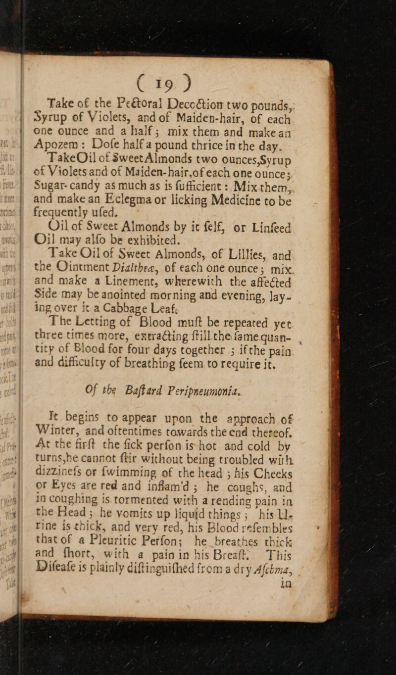 * | Take of the Peétoral Decoétion two pounds, Syrup of Violets, and of Maiden-hair, of each one ounce and a half; mix them and makean Apozem: Dofe half a pound thrice in the day. TakeOil of $weetAlmonds two ounces,Syrup of Violets and of Maiden-hair,of each one ounce; Sugar- candy as much as is (ufficient : Mix them, and make an Eclegma or licking Medicíne to be frequently ufed. Oil of Sweet Almonds by it felf, or Linfeed Oil may alfo be exhibited. Take Oilof Sweet Almonds, of Lillies, and the Ointment Dizltbez, of each one ounce; mix. and make a Linement, wherewith the affected Side may beanointed morning and evening, lay- ing over it a Cabbage Leaf, The Letting of Blood muft be repeated yet three times more, extracting ftill the fame quan- tity of Blood for four days together ; ifthe pain and difficulty of breathing feem to require it. Of the Baftard Peripneumonia. It begins to appear upon the approach of Winter, and oftentimes towards the end thereof, At the firft the fick perfon is hot and cold by turns,he cannot ftir without being troubled with dizzinefs or {wimming of the head ; his Cheeks or Eyes are red and inflam’d ; he canghs, and in coughing is tormented with a rending pain in the Head ; he vomits up liquid things ; his Ll. rine is thick, and very red, his Blood refembles that of a Pleuritic Perfon; he breathes thick and fhort, with a painin his Breaft, This Difeafe is plainly diftinguifhed from a dry A[chma, in