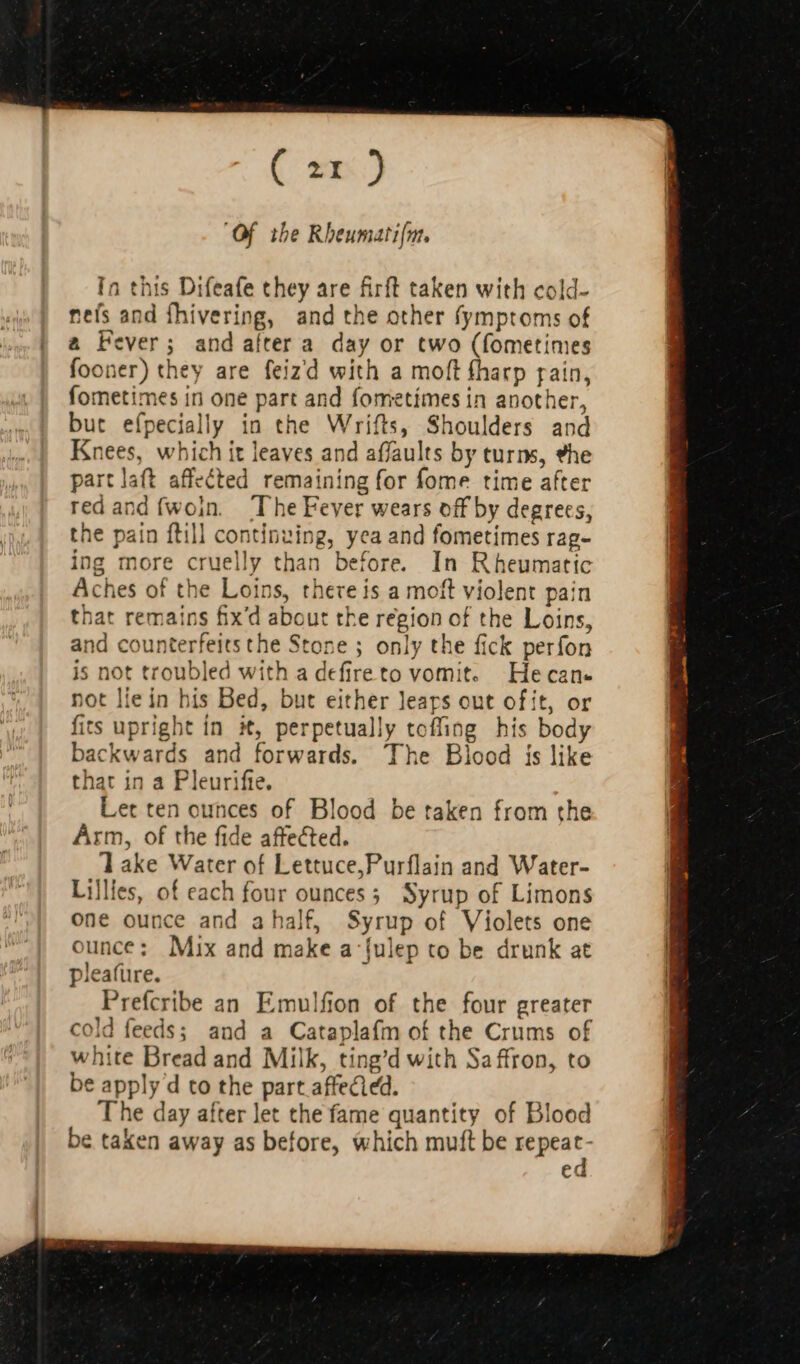 C21 ) “Of the Rheumati(m. In this Difeafe they are firft taken with cold- nels and ihivering, and the other fymptoms of | a Fever; and aíter a. day or two (fometimes fooner) they are feizd with a moft fharp rain, fometimes in one part and fometímes in another, but efpecially in the Wrifts, Shoulders and Knees, which it leaves and affaults by turns, #he part laft affected remaining for fome time after red and {woin. ‘The Fever wears off by degrees, the pain ftill continuing, yea and fometimes rag- ing more cruelly than before. In Rheumatic Aches of the Loins, there is a moft violent pain that remains fix d about the region of the Loins, and counterfeits the Stone ; only the fick perfon is not troubled with a defireto vomit. Hecan- not lie in his Bed, but either Jears out of ít, or fis upright in t, perpetually toffing his body backwards and forwards. 'The Blood is like that in a Pleurifte. Let ten ounces of Blood be taken from the Arm, of the fide affected. lake Water of Lettuce,Purflain and Water- Lillles, of each four ounces; Syrup of Limons one ounce and a half, Syrup of Violets one ounce: Mix and make a fulep to be drunk at pleafüre. Prefcribe an Emulfion of the four greater cold feeds; and a Cataplafm of the Crums of white Bread and Milk, ting’d with Saffron, to be apply d to the part affected. The day after let the fame quantity of Blood be taken away as before, which muft be m ec