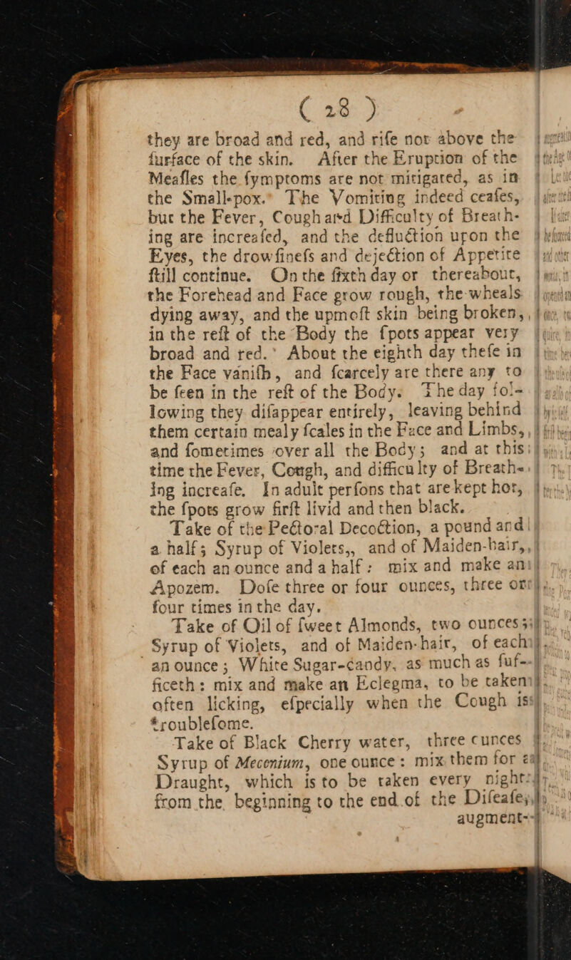 t they are broad and red, and rife nor above the furface of the skin. After the Eruption of the Meafles the fymptoms are not mitigated, as in the Smallpox. The Vomiting indeed ceaíes, but the Fever, Coughard Difficulty of Breath- ing are increafed, and the defluétion uron the Eyes, the drowfinefs and dejection of Appetite ftill continue. On the fixth day or thereabour, the Forehead and Face grow rough, the wheals in the reft of the Body the {pots appear very broad and red. About the eighth day thefe in the Face vanifh, and fcarcely are there any to be feen in the reft of the Body. The day fo!- lowing they difappear entirely, leaving behind them certain mealy fcales in the Face and Limbs, and fometimes ‘over all the Body; and at this time the Fever, Cough, and difficulty of Breath- ing increafe. In adult perfons that are kept hor, the fpots grow firft livid and then black. Take of the Pecto:al Decoction, a pound and a half; Syrup of Violers,, and of Maiden-bair, ef each an ounce and a half: mix and make an Apozem. Dofe three or four ounces, three or four times inthe day. Syrup of Violets, and of Maiden-hair, of eac an ounce; White Sugar-candy, as much as fuf- * roublefome. Take of Black Cherry water, three cunces Draught, which isto be taken every pight. from the. beginning to the end.of the Difeate; ' i 4 1 | 1 -