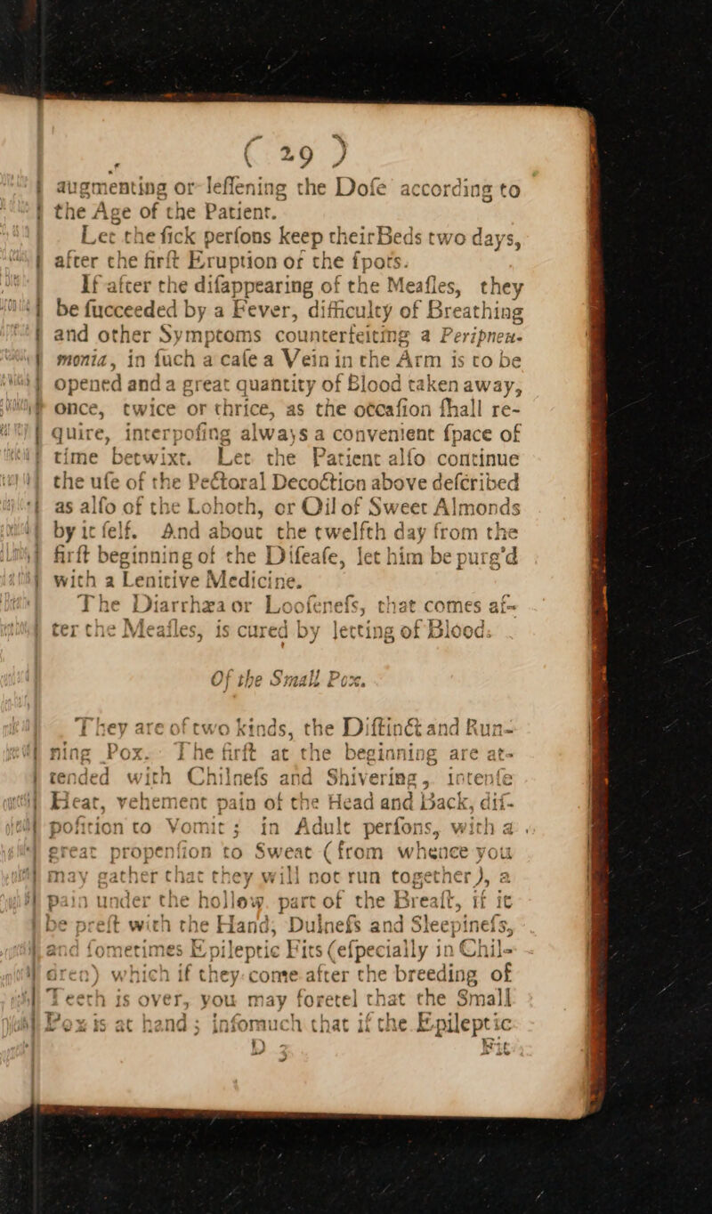 * E augmenting or-leffening the Dofe accordin the Age of the Patient. Let the fick perfons keep theirBeds two days after che firft Eruption of the fpots. If after the difappearing of the Meafles, they be fuccee den by a Fever, difficulty of Breathing and other Symptoms pins a a Peripnen. monia, in fuch a caíe a Veinin is opened and a great quantity of Blo d taken away, once, twice or thrice, as the otcafion fhall re- quire, interpofing al was a co nvenient Sate of time betwi ix, Let the Patient alfo continue the ufe of the Pectora sLdbotice above defcribed as alfo of the Lohoth, or Qil of Sweet Alm ionds by icfelf. And about the twelfth h day from the fh. t TRIP { fe fe, Ze byt ha niure’ firft beginning of the Difeafe, let him be purg er nj M with a Lenitive Medicine. EVE fy ei ^ vyT ts ; The Diarrhza or Loofenefs, that comes af-  Meal cored by lertina af Blood er the Meafles, is cured by Jetting of Blood: Pio &amp; is 11 - us U] bye OMA &amp; 075. €i (C 45 1 » D 4m area nt ron ^ | th 2 ti inet and I TET I f d da E 17V y divi Vv Noss . is if io Gli Vii aiitige UA &gt; Lit ith] andegd with Chil naf. id . ta Inte! fe ACILiUudcu VV ini Lild nefs ana S! nit yCTIBB 5 ÜULCDIC Heat, vehement pain of the Head and Back, dif- pofition to Vomit; in Adult perfons, with a great propenfion to Sweat (from wheace you nay gather that they will not run rib trate a pain under the hollow. part of the Breaft, if it be preft with the Hand, Dulnefs and Sleepinefs, and fometimes E pileptic Fits (efpecially in Chil- ( which if they: come after che breed ling E