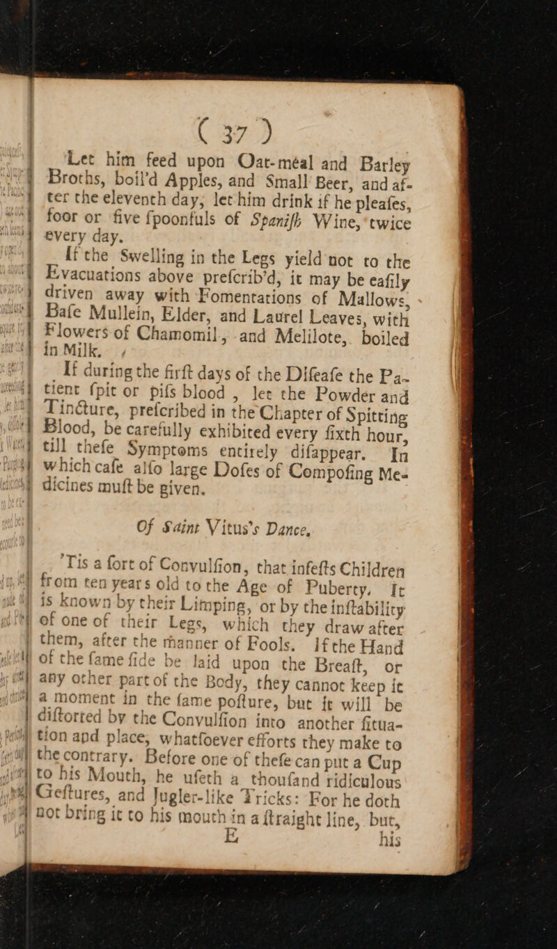 —— ——— Let him feed upon QOat-méal and Barley Broths, boil'd Apples, and Small Beer, and af- ter the eleventh day, let him drink if he pleafes, foor or five fpoonfuls of Spanifh Wine, twice every day. [f the. Swelling in the Legs yield not to the Evacuations above prefcrib’d, it may be eafily driven away with Fomentations of Mallows, Bafe Mullein, Elder, and Laurel Leaves, with Flowers of Chamomil, and Melilote, boiled in Milk. If during the firft days of the Difeafe the Pa. tient (pit or pifs blood ; let the Powder and Tin&amp;ure, preícribed in the Chapter of Spitting Blood, be carefully exhibited every fixth hour, till thefe Symptoms entirely difappear. [nq which cafe alfo large Dofes of Compofing Me- dicines muft be given. Of Saint Vitus's Dance, t of Convulfion, that infefts Children ears Old to the Age of Puberty, [t oy their Limping, or by the inftability of one of their Legs, which they draw after them, after che manner of Fools. Ifthe Hand of the fame fide be laid upon the Breaft, or any other part of the Body, they cannot keep ic a moment in the fame pofture, but ít will be diftorted by the Convulfion into another fitua- tion apd place, whatfoever efforts they make to the contrary. Before one of thefe can put a Cup to his Mouth, he ufeth a thou(and ridiculous Geftures, and Jugler-like Tricks: For he doth bot bring it to his mouth in a (traight line, but, 7 hi NAS