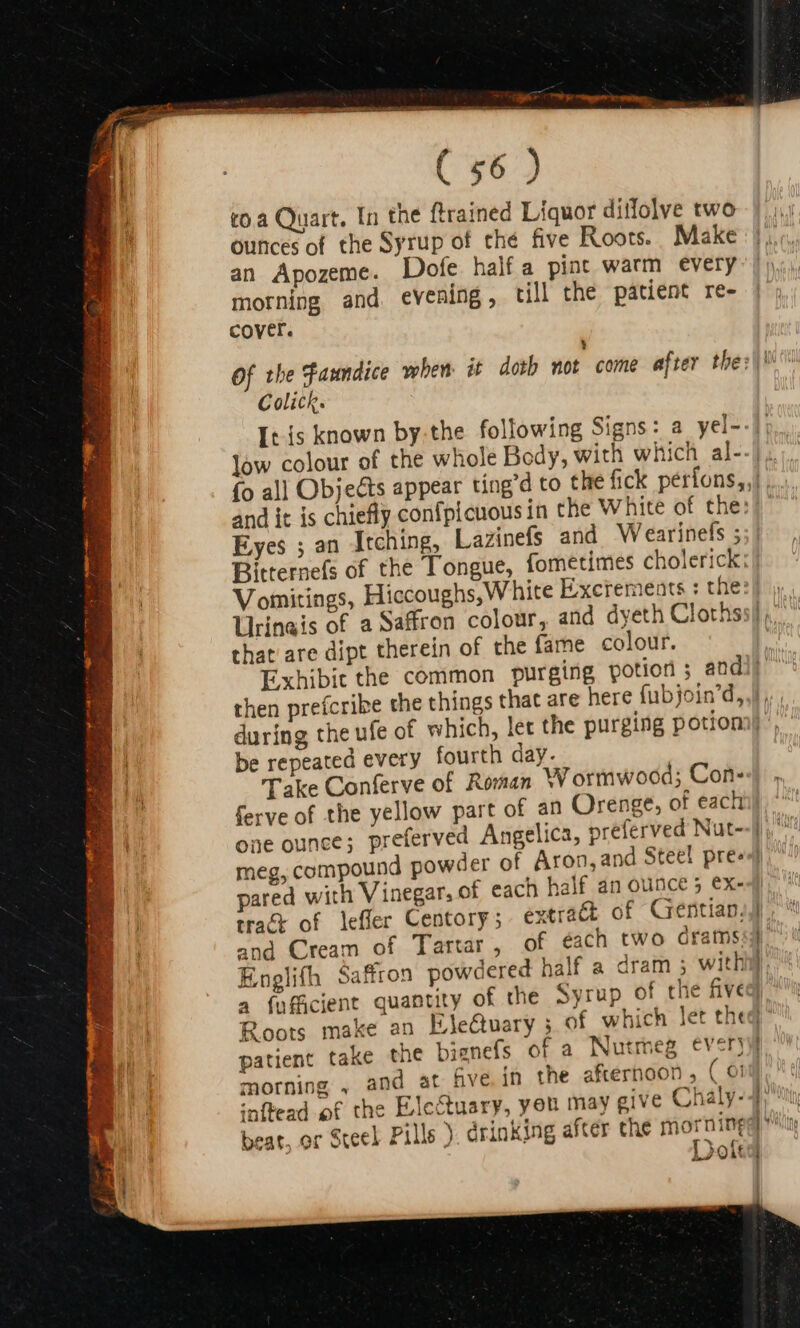 to à Quart. In the ftrained Liquor ditfolve two ounces of the Syrup of the five Roots. Make an Apozeme. Dofe half a pint warm every morning and. evening, till the patient re- cover. Y Of the Faundice when it doth not come after the: Colick. and it is chiefly confpicuous in the White of the: Eyes ; an Itching, Lazinefs and Wearinefs ; Bitternefs of the Tongue, fometimes cholerick; Vomitings, Hiccoughs,White Excrements : the: Urineis of a Saffron colour, and dyeth Cloths that are dipt therein of the fame colour. then prefcri be repeated every fourth day. Take Conferve of Roman W ormwood; Con- one ounce; preferve meg, compound pow pared with Vinegar, of each half an ounce 5 ex- tract of leffer Centory ; extract of Gentian. and Cream of Tartar, of éach two órams. Englith Saffron powdered half a dram ; with a fafficient quantity of the Syrup of the five patient take the bianefs of a Nutmeg ever} morning , and at five in the afternoon , ( 6! inftead of the Electuary, yeu may give Chaly- Dot