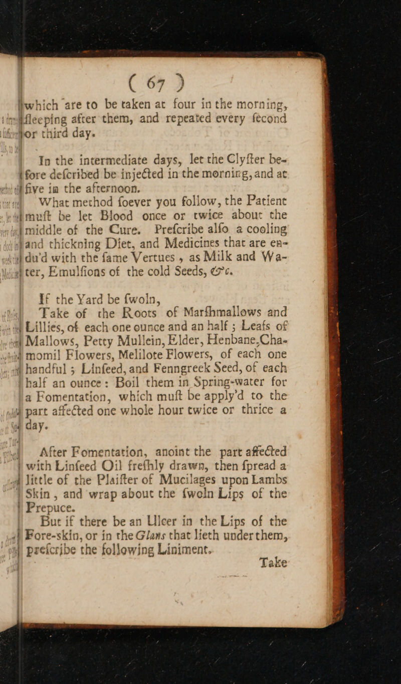 . “7 Éwhich are to be taken at four inthe morn ifleeping after them, and repeated every acon hor third day. E In the intermediate days, let the Clyfter be- | fore deícribed be injected in the morning,and a “i five ia the afternoon. What method foever you follow, the Patient [muft be let Blood once or twice abou: the 4| middle of the Cure. Prefcribe alfo a cooling Jand thickning Diet, and Medicines that are ea- d du'd with the fame af ertues , as Milk and Wa- d ter, Emulfions of the cold Seeds, es. If the Yard be fwoln, Take of the Roots of Marfhmallows and 4 Lillies, of each one ounce and an half ; Leafs of 4| Mallo yws, Petty Mullein, Elder, Henbane,Cha- 44 momil Flowers, Melilote Flowers, of each one 4 handful ; Linfeed, and Fenngreek Seed, of each half an ounce : Boil them in Spring-water for a Fomentation, which muft be applyd to the | part affected one whole hour twice or thrice a IL day. x | After Fomentation, anoint the part affected | with Linfeed Oil frefhly drawn, then fpread a Jittle of the Plaifter of Mucilages upon Lambs | Skin , and wrap about the fwoln Lips of the | Prepuce. |. But if there be an Ulcer in the Lips of the 4] Fore-skin, or in the Glans that lieth under them, 4 preícribe the following Liniment. 7 WA