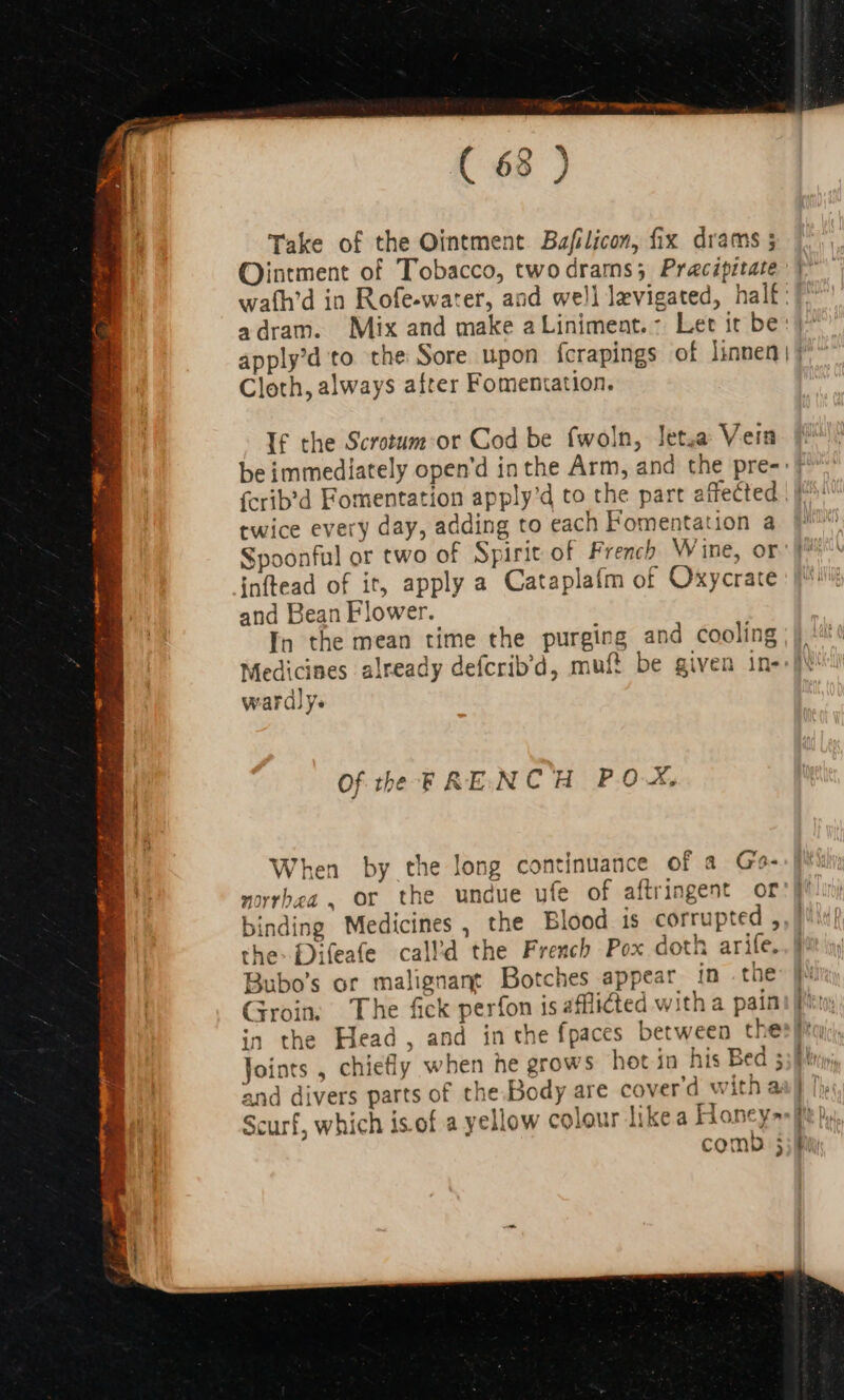 ee ons TE E IU qos alatis a RR 3 (s E ES Fee annm rmm ta T on Pos ( 68 ) Take of the Ointment Bafilicon, fix drams ; Ointment of Tobacco, twodrams; Pracipitate a dram. Mix and make aLiniment.: Let it be Cloth, always after Fomentation. If the Scrotum:or Cod be fwoln, Jet.a Vein fcrib'd Fomentation apply'd to the part affected twice every day, adding to each Fomentation a Spoonful or two of Spirit of French Wine, or inftead of it, apply a Cataplaím of Oxycrate and Bean Flower. In the mean time the purging and cooling wardly. Of the FRENCH POX, fr When by the long continuance of a Go- norrbea, or the undue ufe of aftringent or binding Medicines, the Blood is corrupted , the: Difeafe call’d the French Pox doth arife. Bubo’s or malignant Botches appear in . the Groin; The fick perfon is afflicted with a pain in the Head, and in the fpaces between the and divers parts of the.Body are cover'd with a Scurf, which is of a yellow colour likea Honey» como 3 ] '