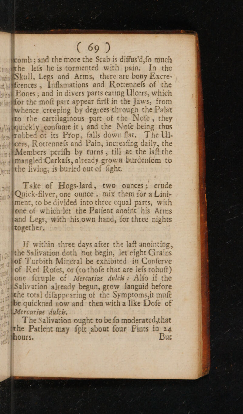 eo anu he more the Scab ts diffus’c is tormented with pain. In the ! r re T At [ $4 ther C dl ‘wt Bones; and in divers parts eating Ulcers, lKfor the moft part appear firft in the Jaws, from whence creeping by degrees through the Palat ito the cartilaginous part. of the Nofe, the i soy * &gt; 1 € &gt; lauickly confume it; and the Nofe being thus Litho Foes tec Duns falle dawn Bar The Lll ITroobed OF 1fS TOD, WahiS GOV nat. $ ne Lii- cers, Rottennefs and Pain, increafing daily, the Members perifh by turns , til} at the jaft the “bmangled Carkaís, already. grown burdenfom to the living, is buried out of fight. , 1 li rue nt urh teh let * la Pati H ent an 1 none of wnicn iet tne al Dt anoin ^4 I 2 ibd. «1.5. n 1 a niok jand Legs, with his own hand d, for three nights ZI cda bide } i a4 ^ if within three days after the laft anointing, c -  e1 ithe Salivation doth not begin, let eight Grains bof Turbith Mineral be exhibited in Conferve bof Red Rofes, or (tothofe that are lefs robuft) pone fcruple of Mercurius dulcis: Alfo if the I Salivation pd begui n, grow Janguid before 2 dita appearing of the Yu ae it muft tbe quickned now gm then with a like Dofe of M Lodel dulcis. T he Salivation ought to be fo moderate dst hat ithe Patient may fpit about four Pints in 24 thou tS.