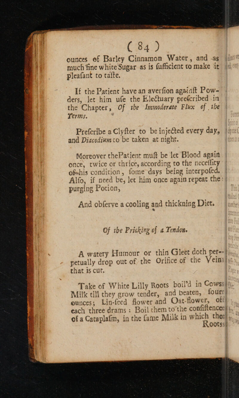 ounces of Barley Cinnamon Water, and .as much fine white Sugar as is fufficient to make it pleafant to tafte. If the Patient have an averfion agaiaft Pow- ders, let him ufe the E.le&amp;uary prefcribed in the Chapter, Of the lmmoderate Flux of the Terms. Prefcribe a Clyfter to be injeéted every day, and Diacodiumto be taken at night. Moreover thePatient muft be let Blood again once, twice or thrice, according to the neceffity of-his condition, fome days being interpofed. Alfo, if need be, let him once again repeat the purging Potion, And obferve a cooling and thickning Diet. Of the Pricking of a Tendon. that is cut. ounces; Lin-feed flower and Oat-flower, oti each three drams : Boil chem tothe confiftence: ofa Cataplatm, in the (ame Milk in which the: Roots