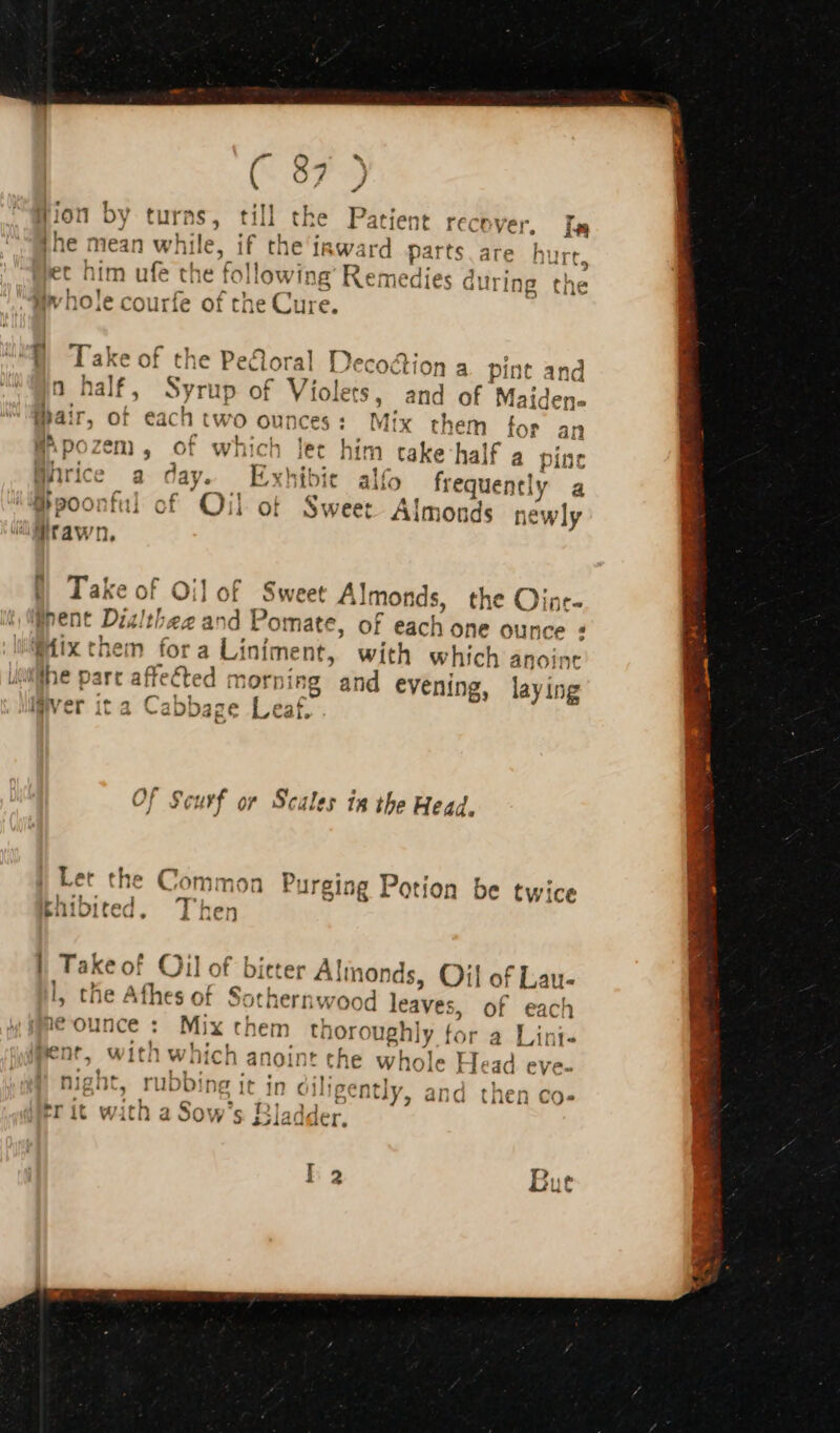 ion by turns, til the Patient recover, Ia [he mean whil , if the inward parts are hurt 1 11 e jet nim ufe the following Remedies $ during the '] } ] 501174 Pa th M 1 mv NO.e courte of tne e Cure. al iecoction a pint and ; f Violets. ps of Maiden- air, of each two ounces: Mix them for an BApozem, of which im take half a pin Würice a day. Exhibit alfo frequently a @poontul of Oil of Sweet Almonds newly 8 Take of Oil of Sweet Almonds, the Oinr- pent Dialthee and Pomate, of each one ounce : Mix them fora Lj iniment, with which anoint the part affebted ate rping and evening, laying liver ita Cabbage Leaf. tion be twice || Takeof Oil of bitter Alinonds, Oil of Lau- l, the Afhes of Sothernwood leaves, of vini je ounce : Mix them th ioroughly 1 fc pent, wit! h which anoint the whole Mead eve- | night, rubbing it in diligent ly C merit witha Sow’ S Bladd ler. et m