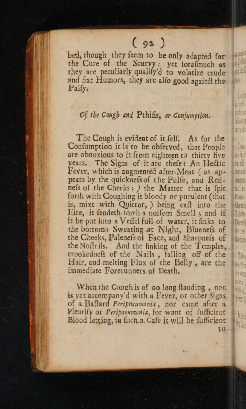 ( 9» ) bed, though they feem to be only adapted. for the Cure of the Scurvy: yet forafmuch as they are peculiarly qualify'd to volatize crude and fixt Humors, they are alfo good againft the Palfy. Of the Cough and Pehifis, or Gon[umption. The Cough is evident of it felf. As for the Confumption it {s to be obferved, that People are obnoxious to it from eighteen to thirty five years. The Signs of it are thefe: An He&amp;ic Fever, which is augmented after. Meat (as-ap- pears by the quicknefsof the Pulfe, and Red- nefs of the Cheeks; ) the Matter that is fpic forth with Coughing is bloody or purulent (that is, mixc with Quittor, ) being caít into the Eire, .it fendeth. forth a noifom Smell 5 and. i£ ic be put into a Veffel full of water, it finks to the bottom: Sweating .at Night, Bluenefs of the Cheeks, Palenefs of Face, and Sharpnefs of the Noftrils. And the finking of the Temples, erookednefs of the Nails, falling off of the Hair, and meiting Flux of the Belly , are the immediate Forerunners of Death. When the Cough is of ‘no Jong ftanding , nor is yet accompany'd with a Fever, or other Signs of a Baflard Peripneumonia, nor came after a Pleurify or Peripneumonia, for want of fufficient Blood letting, in fuch.a. Cafe it will be fufficient (o.