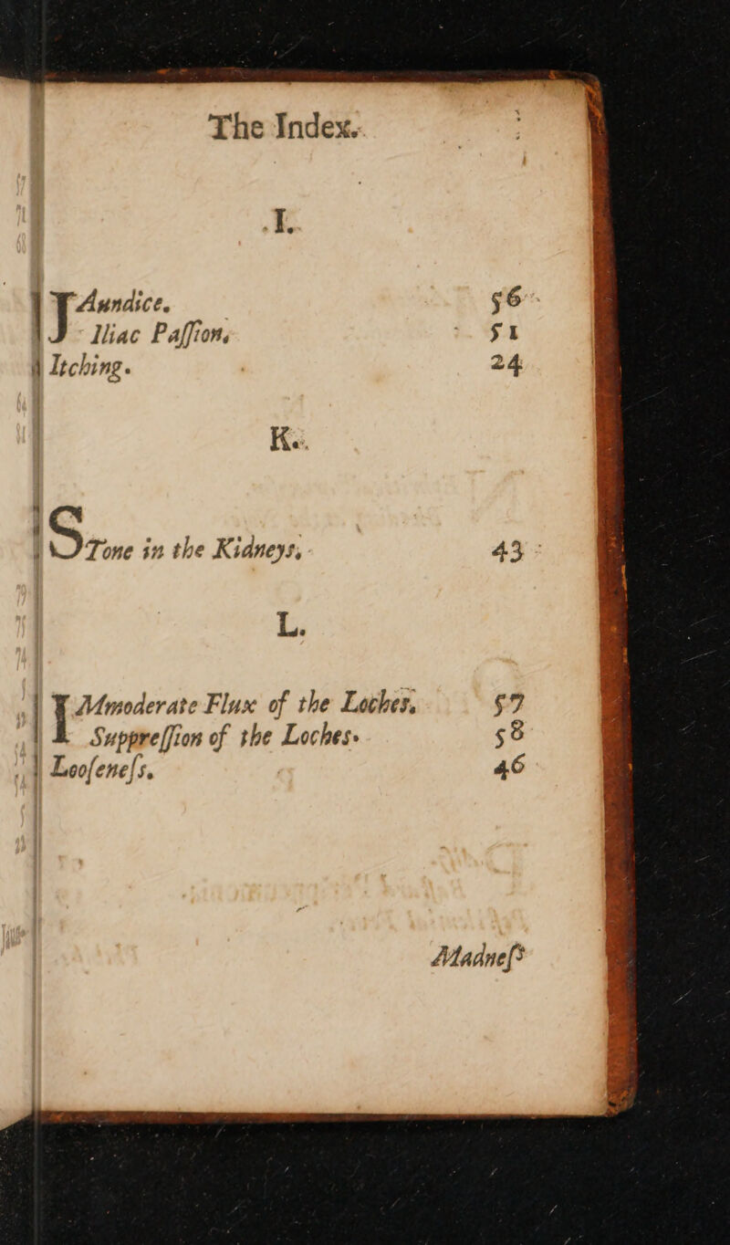 I. Aundice. —— 56 liiac Paffion. - $4 d Itching. 2 Ke. E 4 Tone in the Kidneys, 45 - L. | pire’ e Flux of the Locher, $2 Su pref on of the Loches- $9 | Leofene[5. 46 Madnef&gt;