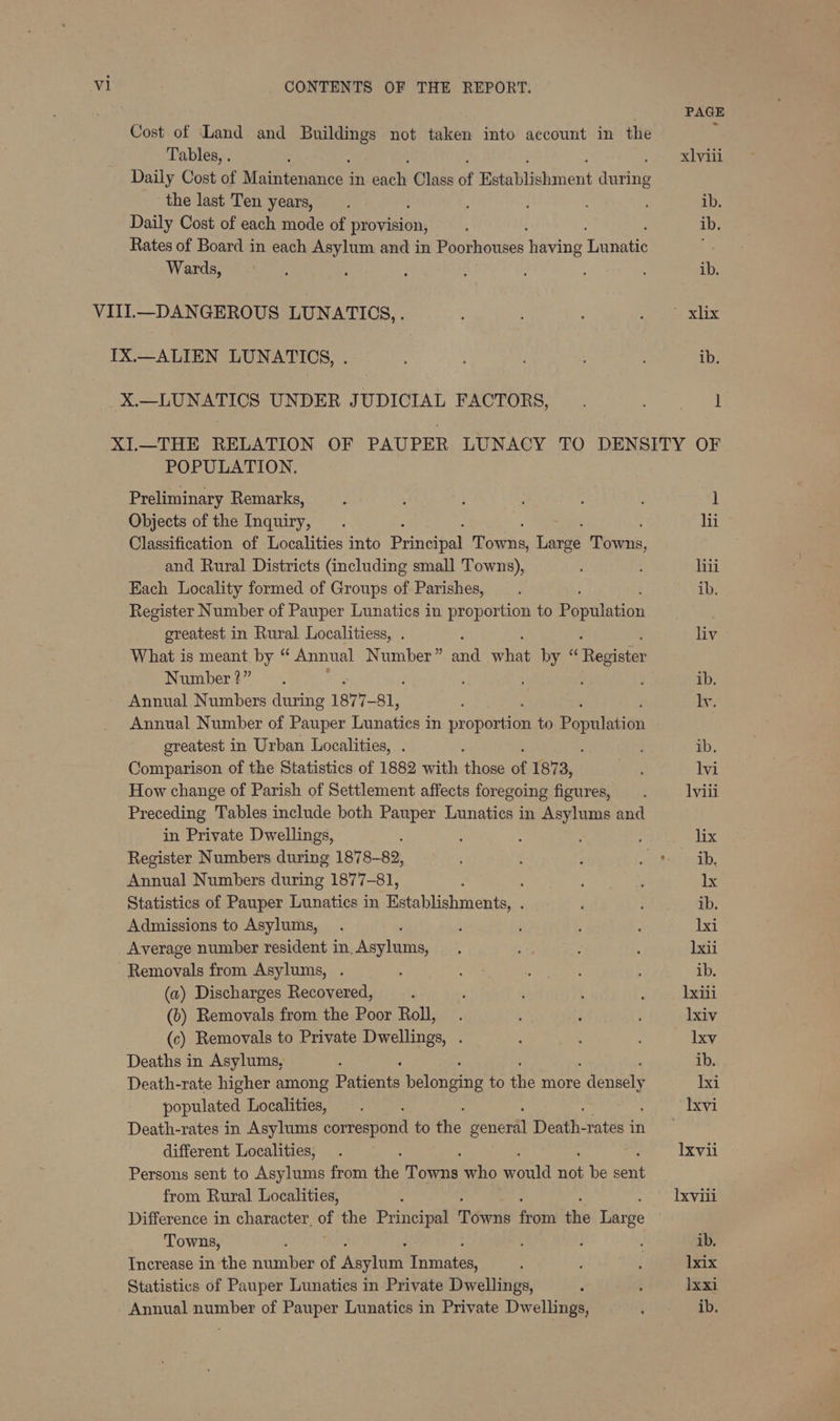 PAGE Cost of Land and gore not taken into account in the ; Tables, . ; xlvili Daily Cost of Maintenances in cach Class of Ratahiehinent ania the last Ten years, ib. Daily Cost of each mode of ake ; ib. Rates of Board in each Asylum and in Poorhouses Tene Tenet * Wards, : : ; ib. VIII.—DANGEROUS LUNATICS, . ; ‘ ati oh abe IX.—ALIEN LUNATICS, . ; ; : ib. X.—LUNATICS UNDER JUDICIAL FACTORS, . Seen XI.—THE RELATION OF PAUPER LUNACY TO DENSITY OF POPULATION. Preliminary Remarks, ; ; ; : ] Objects of the Inquiry, . hii Classification of Localities into Benepe Boece Laat ey and Rural Districts (including small Towns), hii Each Locality formed of Groups of Parishes, . ib. Register Number of Pauper Lunatics in proportion to Population greatest in Rural Localitiess, . liv What is meant by “ Annual Number ” ri te byes Theanien Number?” ' : ib. Annual Numbers during 1877- 81, ! iy: Annual Number of Pauper Lunatics in propane to Population greatest in Urban Localities, . ; ib. Comparison of the Statistics of 1882 with bi of 1873, are lvi How change of Parish of Settlement affects foregoing figures, lviii Preceding Tables include both Pauper Lunatics in Asylums and in Private Dwellings, : ; . lix Register Numbers during 1878-82, : ; ARPA, Annual Numbers during 1877-81, . ; : : lx Statistics of Pauper Lunatics in Establishments, . ib. Admissions to Asylums, . : : : lxi Average number resident in. Asylums, : ; : : )xii Removals from Asylums, . . Mas Aas Pave ; ib. (a) Discharges Recovered, : : lxili (b) Removals from the Poor Roll, . ‘ lxiv (c) Removals to Private Dwellings, . : : lxv Deaths in Asylums, : ib. Death-rate higher among Patients Peiengine to ait more densely Ixi populated Localities, Ixvi Death-rates in Asylums correspond to the doriertl Death- ratesin different Localities, . lxvii Persons sent to Asylums from the Pons who ila ret be sen from Rural Localities, : Ixvili Difference in character. Ds the Principal Towns frigtn the Darse Towns, : . ib. Increase in the vialite of ‘eylone’ inne , ‘ lxix Statistics of Pauper Lunatics in Private Dwellings, d ; lxxi Annual number of Pauper Lunatics in Private Dwellings, ‘ ib.