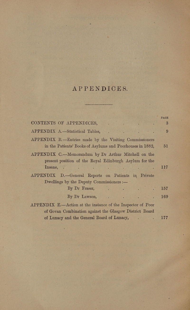 APPENDICES. CONTENTS OF APPENDICES, APPENDIX A.—Statistical Tables, APPENDIX B.—Entries made by the Visiting Commissioners in the Patients’ Books of Asylums and Poorhouses in 1882, APPENDIX C.—Memorandum by Dr Arthur Mitchell on the present position of the Royal Edinburgh Asylum for the Insane, APPENDIX D.—General Reports on Patients in Private Dwellings by the Deputy Commissioners :— ~ By Dr Fraser, By Dr Lawson, APPENDIX E.—Action at the instance of the Inspector of Poor of Govan Combination against the Glasgow District Board of Lunacy and the General Board of Lunacy, PAGE 117 157 169 177