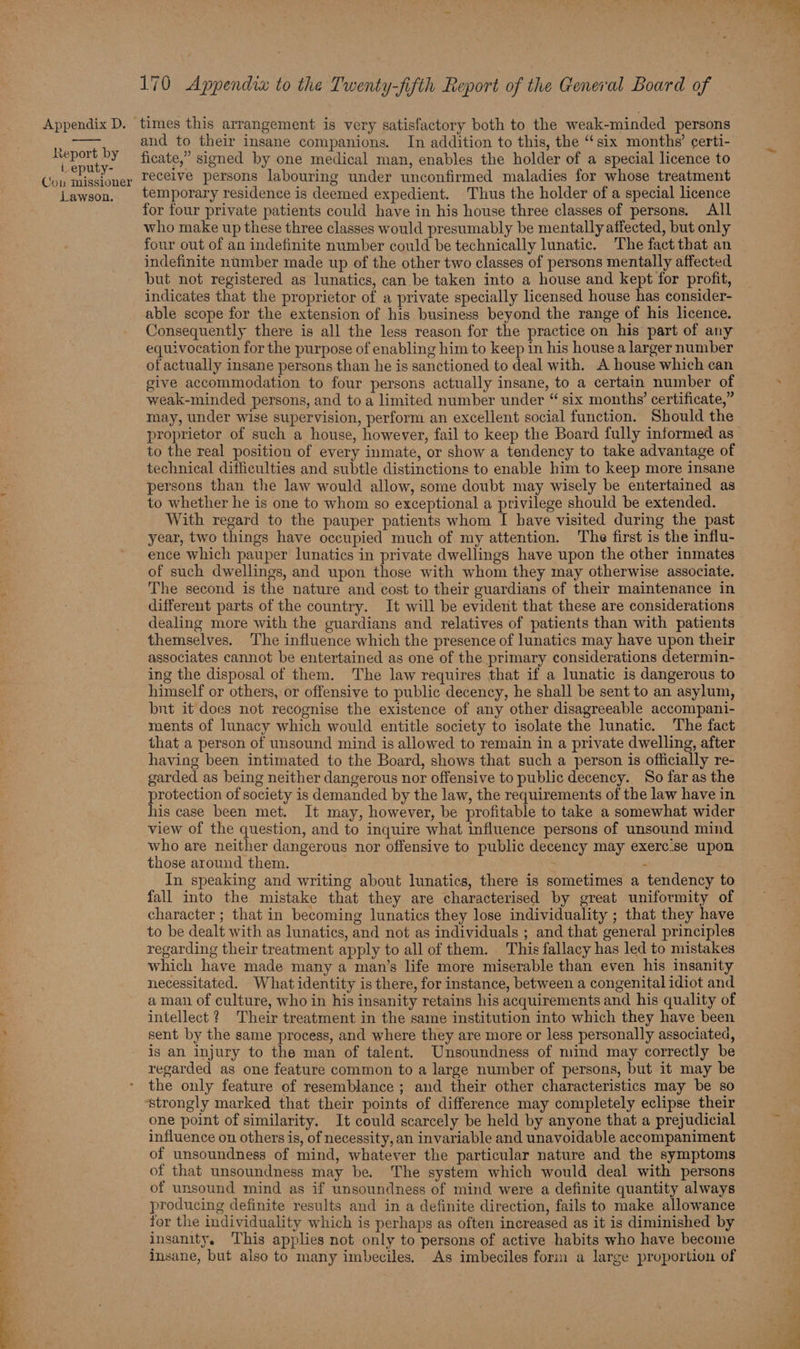 aie haa lee an at 6 n 170 Appendix to the Twenty-fifih Report of the General Board of ficate,” signed by one medical man, enables the holder of a special licence to receive persons labouring under unconfirmed maladies for whose treatment for four private patients could have in his house three classes of persons. All who make up these three classes would presumably be mentally affected, but only four out of an indefinite number could be technically lunatic. The fact that an indefinite number made up of the other two classes of persons mentally affected but not registered as lunatics, can.be taken into a house and kept for profit, indicates that the proprietor of a private specially licensed house has consider- able scope for the extension of his business beyond the range of his licence. Consequently there is all the less reason for the practice on his part of any equivocation for the purpose of enabling him to keep in his house a larger number of actually insane persons than he is sanctioned to deal with. A house which can give accommodation to four persons actually insane, to a certain number of weak-minded persons, and toa limited number under “ six months’ certificate,” may, under wise supervision, perform an excellent social function. Should the proprietor of such a house, however, fail to keep the Board fully informed as to the real position of every inmate, or show a tendency to take advantage of technical difficulties and subtle distinctions to enable him to keep more insane persons than the law would allow, some doubt may wisely be entertained as to whether he is one to whom so exceptional a privilege should be extended. With regard to the pauper patients whom I have visited during the past year, two things have occupied much of my attention. The first is the influ- ence which pauper lunatics in private dwellings have upon the other inmates of such dwellings, and upon those with whom they may otherwise associate. The second is the nature and cost to their guardians of their maintenance in different parts of the country. It will be evident that these are considerations dealing more with the guardians and relatives of patients than with patients themselves. The influence which the presence of lunatics may have upon their associates cannot be entertained as one of the primary considerations determin- ing the disposal of them. The law requires that if a lunatic is dangerous to himself or others, or offensive to public decency, he shall be sent to an asylum, bnt it does not recognise the existence of any other disagreeable accompani- ments of lunacy which would entitle society to isolate the lunatic. The fact that a person of unsound mind is allowed to remain in a private dwelling, after having been intimated to the Board, shows that such a person is officially re- garded as being neither dangerous nor offensive to public decency. So far as the protection of society is demanded by the law, the requirements of the law have in his case been met. It may, however, be profitable to take a somewhat wider view of the question, and to inquire what influence persons of unsound mind who are neither dangerous nor offensive to public decency may exerc:se upon those around them. ; ; In speaking and writing about lunatics, there is sometimes a tendency to fall into the mistake that they are characterised by great uniformity of character ; that in becoming lunatics they lose individuality ; that they have to be dealt with as lunatics, and not as individuals ; and that general principles regarding their treatment apply to all of them. This fallacy has led to mistakes which have made many a man’s life more miserable than even his insanity necessitated. What identity is there, for instance, between a congenital idiot and a man of culture, who in his insanity retains his acquirements and his quality of intellect ? Their treatment in the same institution into which they have been sent by the same process, and where they are more or less personally associated, is an injury to the man of talent. Unsoundness of mind may correctly be regarded as one feature common to a large number of persons, but it may be the only feature of resemblance ; and their other characteristics may be so strongly marked that their points of difference may completely eclipse their one point of similarity. It could scarcely be held by anyone that a prejudicial influence on others is, of necessity, an invariable and unavoidable accompaniment of unsoundness of mind, whatever the particular nature and the symptoms of that unsoundness may be. The system which would deal with persons of unsound mind as if unsoundness of mind were a definite quantity always producing definite results and in a definite direction, fails to make allowance for the individuality which is perhaps as often increased as it is diminished by insanity. This applies not only to persons of active habits who have become insane, but also to many imbeciles. As imbeciles form a large proportion of