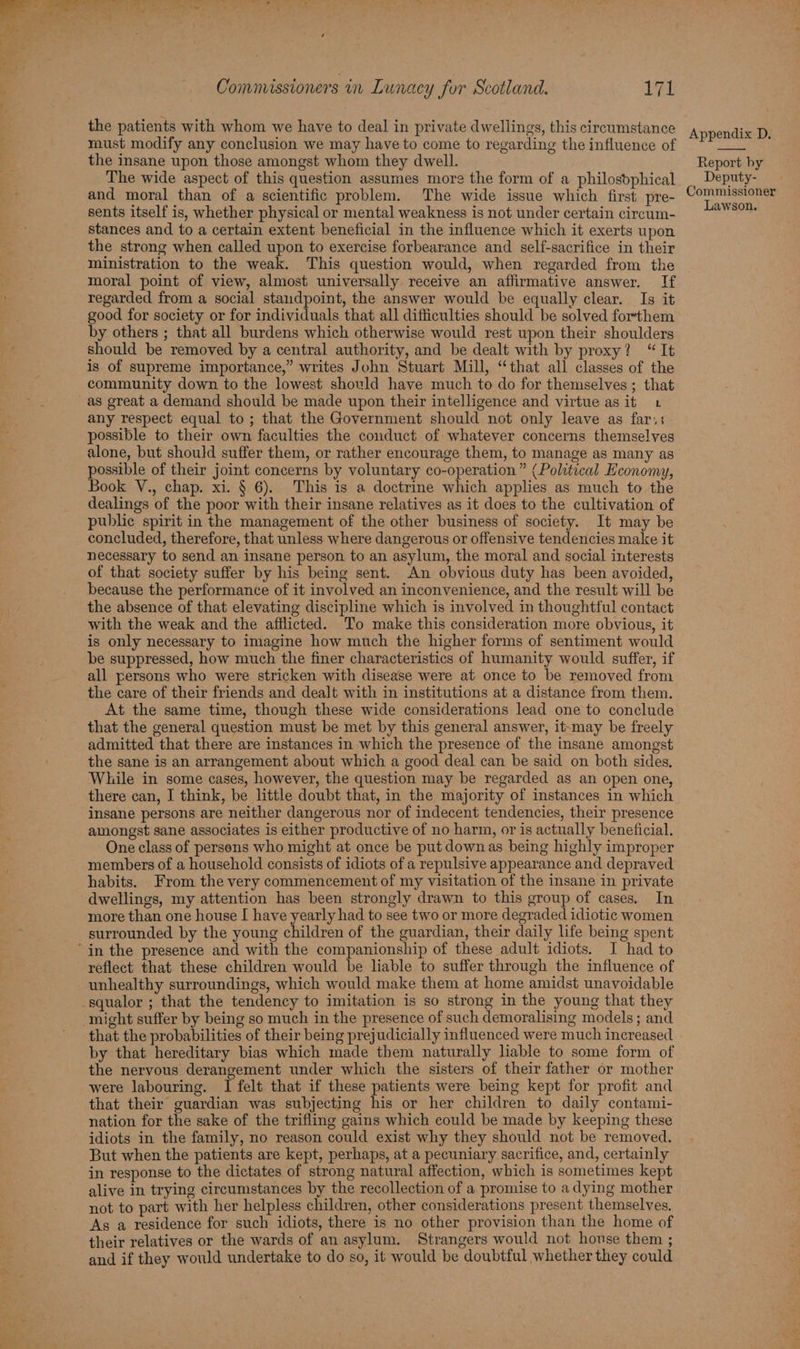 the patients with whom we have to deal in private dwellings, this circumstance must modify any conclusion we may have to come to regarding the influence of the insane upon those amongst whom they dwell. The wide aspect of this question assumes more the form of a philosbphical and moral than of a scientific problem. The wide issue which first pre- sents itself is, whether physical or mental weakness is not under certain circum- stances and to a certain extent beneficial in the influence which it exerts upon the strong when called upon to exercise forbearance and self-sacrifice in their ministration to the weak. This question would, when regarded from the Appendix D. Report by Deputy- Commissioner Lawson. regarded from a social staudpoint, the answer would be equally clear. Is it good for society or for individuals that all difficulties should be solved forthem by others ; that all burdens which otherwise would rest wpon their shoulders should be removed by a central authority, and be dealt with by proxy? “It is of supreme importance,” writes John Stuart Mill, “that all classes of the community down to the lowest should have much to do for themselves; that as great a demand should be made upon their intelligence and virtue as it 1 any respect equal to; that the Government should not only leave as far,; - possible to their own faculties the conduct of whatever concerns themselves alone, but should suffer them, or rather encourage them, to manage as many as possible of their joint concerns by voluntary co-operation” (Political Economy, Book V., chap. xi. § 6). This is a doctrine which applies as much to the dealings of the poor with their insane relatives as it does to the cultivation of public spirit in the management of the other business of society. It may be concluded, therefore, that unless where dangerous or offensive tendencies make it necessary to send an insane person to an asylum, the moral and social interests of that society suffer by his being sent. An obvious duty has been avoided, because the performance of it involved an inconvenience, and the result will be the absence of that elevating discipline which is involved in thoughtful contact with the weak and the afflicted. To make this consideration more obvious, it is only necessary to imagine how much the higher forms of sentiment would be suppressed, how much the finer characteristics of humanity would suffer, if all persons who were stricken with disease were at once to be removed from the care of their friends and dealt with in institutions at a distance from them. At the same time, though these wide considerations lead one to conclude that the general question must be met by this general answer, it-may be freely admitted that there are instances in which the presence of the insane amongst the sane is an arrangement about which a good deal can be said on both sides. While in some cases, however, the question may be regarded as an open one, there can, I think, be little doubt that, in the majority of instances in which insane persons are neither dangerous nor of indecent tendencies, their presence amongst sane associates is either productive of no harm, or is actually beneficial. One class of persens who might at once be put downas being highly improper members of a household consists of idiots of a repulsive appearance and depraved habits. From the very commencement of my visitation of the insane in private dwellings, my attention has been strongly drawn to this group of cases. In more than one house [ have yearly had to see two or more degraded idiotic women surrounded by the young children of the guardian, their daily life being spent reflect that these children would be liable to suffer through the influence of unhealthy surroundings, which would make them at home amidst unavoidable squalor ; that the tendency to imitation is so strong in the young that they might suffer by being so much in the presence of such demoralising models ; and that the probabilities of their being prejudicially influenced were much increased by that hereditary bias which made them naturally liable to some form of the nervous derangement under which the sisters of their father or mother were labouring. I felt that if these patients were being kept for profit and that their guardian was subjecting his or her children to daily contami- nation for the sake of the trifling gains which could be made by keeping these idiots in the family, no reason could exist why they should not be removed. But when the patients are kept, perhaps, at a pecuniary sacrifice, and, certainly in response to the dictates of strong natural affection, which is sometimes kept alive in trying circumstances by the recollection of a promise to a dying mother not to part with her helpless children, other considerations present themselves. As a residence for such idiots, there is no other provision than the home of their relatives or the wards of an asylum. Strangers would not house them ; and if they would undertake to do so, it would be doubtful whether they could