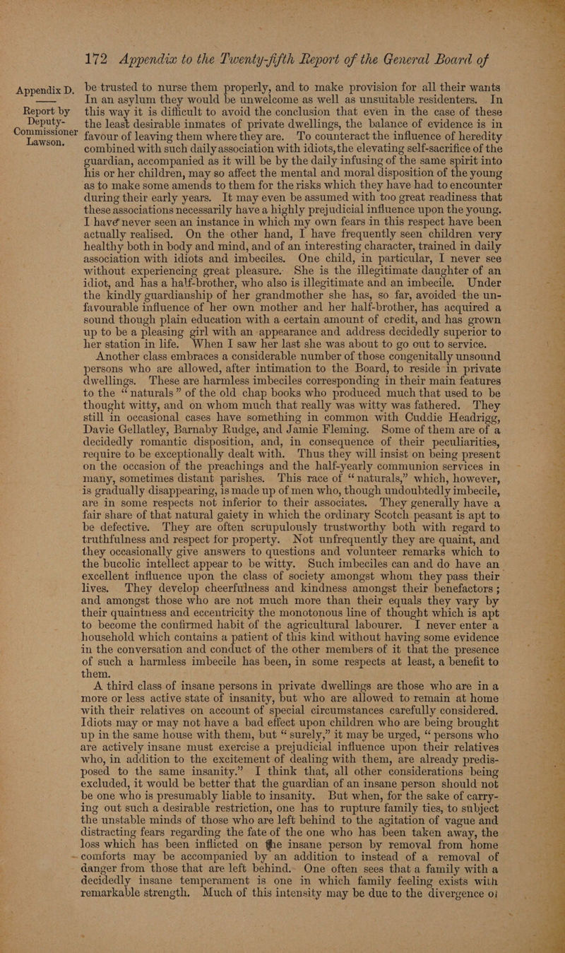 Report by Deputy- Lawson. | 172 Appendix to the Twenty-jifth Report of the General Board of be trusted to nurse them properly, and to make provision for all their wants In an asylum they would be unwelcome as well as unsuitable residenters. . In this way it is difficult to avoid the conclusion that even in the case of these the least desirable inmates of private dwellings, the balance of evidence is in favour of leaving them where they are. To counteract the influence of heredity combined with such daily association with idiots, the elevating self-sacrifice of the guardian, accompanied as it will be by the daily infusing of the same spirit into his or her children, may so affect the mental and moral disposition of the young during their early years. It may even be assumed with too great readiness that these associations necessarily havea highly prejudicial influence upon the young. I have never seen an instance in which my own fears in this respect have been actually realised. On the other hand, I have frequently seen children very healthy both in body and mind, and of an interesting character, trained in daily association with idiots and imbeciles. One child, in particular, I never see without experiencing great pleasure. She is the illegitimate daughter of an idiot, and has a half-brother, who also is illegitimate and an imbecile. Under the kindly guardianship of her grandmother she has, so far, avoided the un- favourable influence of her own mother and her half-brother, has acquired a sound though plain education with a certain amount of credit, and has grown up to be a pleasing girl with an appearance and address decidedly superior to her station in life. When I saw her last she was about to go out to service. Another class embraces a considerable number of those congenitally unsound persons who are allowed, after intimation to the Board, to reside in private to the “naturals” of the old chap books who produced much that used to be thought witty, and on whom much that really was witty was fathered. They still in occasional cases have something in common with Cuddie Headrigg, Davie Gellatley, Barnaby Rudge, and Jamie Fleming. Some of them are of a decidedly romantic disposition, and, in consequence of their peculiarities, require to be exceptionally dealt with. Thus they will insist on being present on the occasion of the preachings and the half-yearly communion services in many, sometimes distant parishes. This race of “naturals,” which, however, are in some respects not inferior to their associates. They generally have a fair share of that natural gaiety in which the ordinary Scotch peasant is apt to be defective. They are often scrupulously trustworthy both with regard to truthfulness and respect for property. Not unfrequently they are quaint, and they occasionally give answers to questions and volunteer remarks which to excellent influence upon the class of society amongst whom they pass their lives. They develop cheerfulness and kindness amongst their benefactors ; and amongst those who are not much more than their equals they vary by their quaintness and eccentricity the monotonous line of thought which is apt to become the confirmed habit of the agricultural labourer. I never enter a household which contains a patient of this kind without having some evidence in the conversation and conduct of the other members of it that the presence them. | A third class of insane persons in private dwellings are those who are ina more or less active state of insanity, but who are allowed to remain at home with their relatives on account of special circumstances carefully considered. Idiots may or may not have a bad effect upon children who are being brought up in the same house with them, but “ surely,” it may be urged, “ persons who are actively insane must exercise a prejudicial influence upon their relatives who, in addition to the excitement of dealing with them, are already predis- posed to the same insanity.” I think that, all other considerations being excluded, it would be better that the guardian of an insane person should not be one who is presumably liable to insanity. But when, for the sake of carry- the unstable minds of those who are left behind to the agitation of vague and distracting fears regarding the fate of the one who has been taken away, the loss which has been inflicted on the insane person by removal from home danger from those that are left behind.. One often sees that a family with a decidedly insane temperament is one in which family feeling exists with remarkable strength. Much of this intensity may be due to the divergence oi  3 i. nil iD e Lye, ‘ z Ne Ae ee ee ee ee