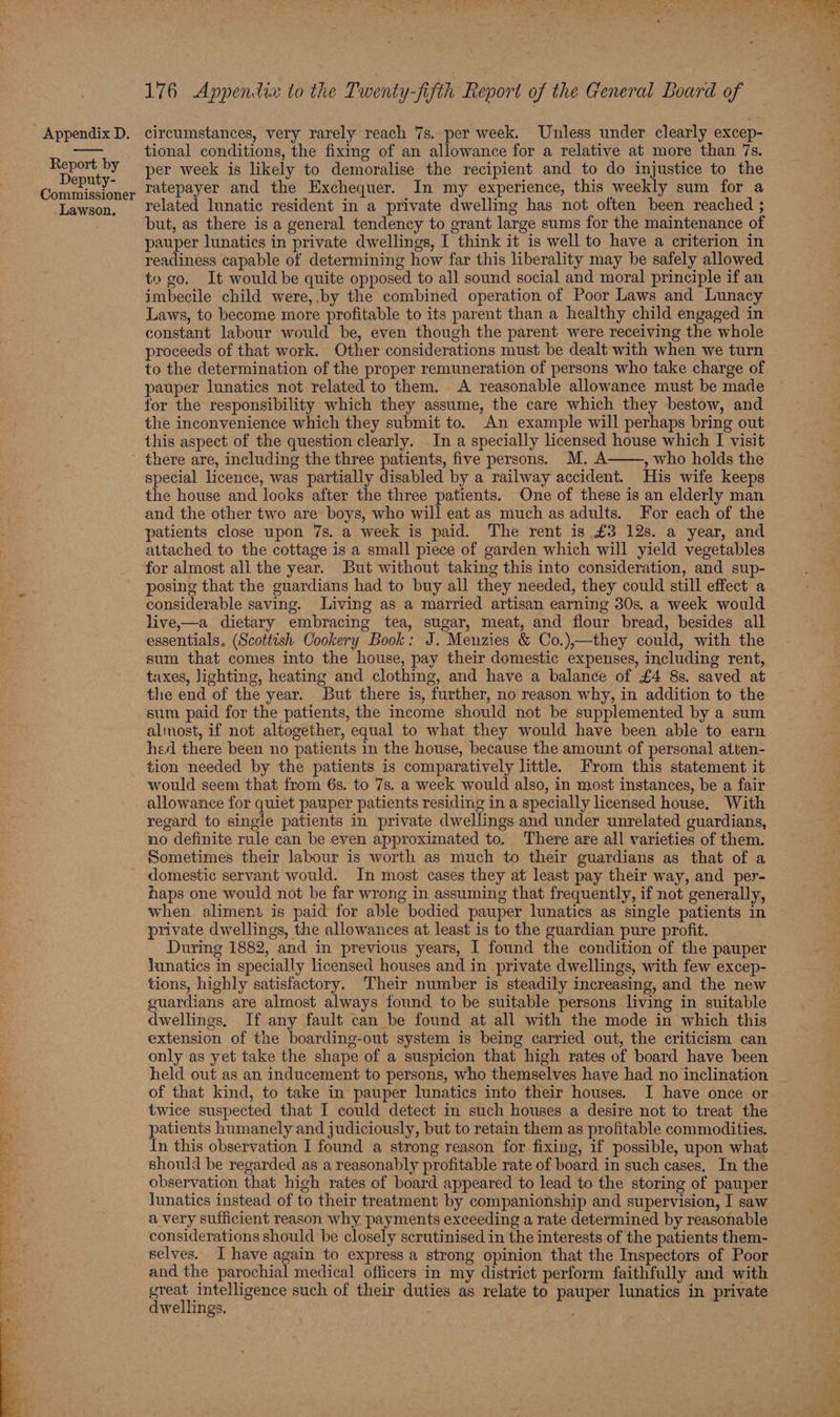 Report by Deputy- Commissioner Lawson. 176 Appendix to the Twenty-fifth Report of the General Board of tional conditions, the fixing of an allowance for a relative at more than 7s. per week is likely to demoralise the recipient and to do injustice to the ratepayer and the Exchequer. In my experience, this weekly sum for a related lunatic resident in a private dwelling has not often been reached ; but, as there is a general tendency to grant large sums for the maintenance of pauper lunatics in private dwellings, I think it is well to have a criterion in readiness capable of determining how far this liberality may he safely allowed to go. It would be quite opposed to all sound social and moral principle if an imbecile child were,.by the combined operation of Poor Laws and Lunacy Laws, to become more profitable to its parent than a healthy child engaged in constant labour would be, even though the parent were receiving the whole proceeds of that work. Other considerations must be dealt with when we turn to the determination of the proper remuneration of persons who take charge of pauper lunatics not related to them. <A reasonable allowance must be made for the responsibility which they assume, the care which they bestow, and the inconvenience which they submit to. An example will perhaps bring out this aspect of the question clearly. In a specially licensed house which I visit special licence, was partially disabled by a railway accident. His wife keeps the house and looks after the three patients. One of these is an elderly man and the other two are boys, who will eat as much as adults. For each of the patients close upon 7s. a week is paid. The rent is £3 12s. a year, and attached to the cottage is a small piece of garden which will yield vegetables for almost all the year. But without taking this into consideration, and sup- posing that the guardians had to buy all they needed, they could still effect a considerable saving. Living as a married artisan earning 30s. a week would live,—a dietary embracing tea, sugar, meat, and flour bread, besides all essentials. (Scottesh Cookery Book: J. Menzies & Co.),—they could, with the sum that comes into the house, pay their domestic expenses, including rent, taxes, lighting, heating and clothing, and have a balance of £4 8s. saved at the end of the year. But there is, further, no reason why, in addition to the sum paid for the patients, the income should not be supplemented by a sum almost, if not altogether, equal to what they would have been able to earn hed there been no patients in the house, because the amount of personal atten- tion needed by the patients is comparatively little. From this statement it would seem that from 6s. to 7s. a week would also, in most instances, be a fair allowance for quiet pauper patients residing in a specially licensed house. With regard to single patients in private dwellings and under unrelated guardians, no definite rule can be even approximated to. There are all varieties of them. Sometimes their labour is worth as much to their guardians as that of a domestic servant would. In most cases they at least pay their way, and per- haps one would not be far wrong in assuming that frequently, if not generally, when aliment is paid for able bodied pauper lunatics as single patients in private dwellings, the allowances at least is to the guardian pure profit. During 1882, and in previous years, I found the condition of the pauper lunatics in specially licensed houses and in private dwellings, with few excep- tions, highly satisfactory. Their number is steadily increasing, and the new guardians are almost always found to be suitable persons living in suitable dwellings, If any fault can be found at all with the mode in which this extension of the boarding-out system is being carried out, the criticism can only as yet take the shape of a suspicion that high rates of board have been held out as an inducement to persons, who themselves have had no inclination twice suspected that I could detect in such houses a desire not to treat the atients humanely and judiciously, but to retain them as profitable commodities. n this observation I found a strong reason for fixing, if possible, upon what should be regarded as a reasonably profitable rate of board in such cases. In the observation that high rates of board appeared to lead to the storing of pauper lunatics instead of to their treatment by companionship and supervision, I saw a very sufficient reason why payments exceeding a rate determined by reasonable considerations should be closely scrutinised in the interests of the patients them- selves. J have again to express a strong opinion that the Inspectors of Poor and the parochial medical officers in my district perform faithfully and with great intelligence such of their duties as relate to pauper lunatics in private dwellings. 3