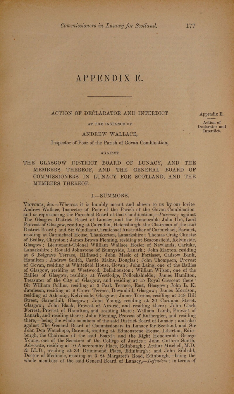GA ees gs FG ACTION OF DECLARATOR AND INTERDICT Appendix E, AebeOF AT THE INSTANCE OF Oovaaeae a ANDREW WALLACE, mec Inspector of Poor of the Parish of Govan Combination, AGAINST THE GLASGOW DISTRICT BOARD OF LUNACY, AND THE MEMBERS THEREOF, AND THE GENERAL BOARD OF COMMISSIONERS IN LUNACY FOR SCOTLAND, AND THE MEMBERS THEREOF. I—SUMMONS. Victoria, &c.—Whereas it is humbly meant and shewn to us by our lovite Andrew Wallace, Inspector of Poor of the Parish of the Govan Combination The Glasgow District Board of Lunacy, and the Honourable John Ure, Lord Provost of Glasgow, residing at Cairndhu, Helensburgh, the Chairman of the said District Board ; and Sir Windham Carmichael Anstruther of Carmichael, Baronet, residing at Carmichael House, Thankerton, Lanarkshire ; Thomas Craig Christie of Bedlay, Chryston ; James Brown Fleming, residing at Beaconsfield, Kelvinside, Glasgow ; Lieutenant-Colonel William Wallace Hozier of Newlands, Carluke, Lanarkshire ; Ronald Johnstone of Sunnyside, Lanark ; John Maxton, residing at 6 Belgrave Terrace, Hillhead; John Meek of Fortisset, Cadzow Bank, Hamilton ; Andrew Smith, Castle Mains, Douglas; John Thompson, Provost of Govan, residing at Whitefield House, Govan; John Laing, one of the Bailies Bailies of Glasgow, residing at Westlodge, Pollockshields; James Hamilton, Treasurer of the City of Glasgow, and residing at 15 Royal Crescent there - Sir William Collins, residing at 3 Park Terrace, East, Glasgow ; John L. K. Jamieson, residing at 9 Crown Terrace, Dowanhill, Glasgow ; James Morrison, © residing at Ashcraig, Kelvinside, Glasgow ; James Torrens, residing at 148 Hill Street, Garnethill, Glasgow; John Young, residing at 30 Corunna Street, Glasgow ; John Black, Provost of Airdrie, and residing there; John Clark Forrest, Provost of Hamilton, and residing there; William Lamb, Provost of Lanark, and residing there ; John Fleming, Provost of Rutherglen, and residing there,—being the whole members of the said District Board of Lunacy ; and also against The General Board of Commissioners in Lunacy for Scotland, and Sir John Don Wauchope, Baronet, residing at Edmonstone House, Liberton, Edia- burgh, the Chairman of the said Board; and the Right Honourable George Young, one of the Senators of the College of Justice ; John Guthrie Smith, Advocate, residing at 10 Abercromby Place, Edinburgh ; Arthur Mitchell, M.D. & LL.D., residing at 34 Drummond Place, Edinburgh; and John Sibbald, Doctor of Medicine, residing at 3 St Margaret’s Road, Edinburgh,—being the whole members -of the said General Board of Lunacy,—JDefenders ; in terms of