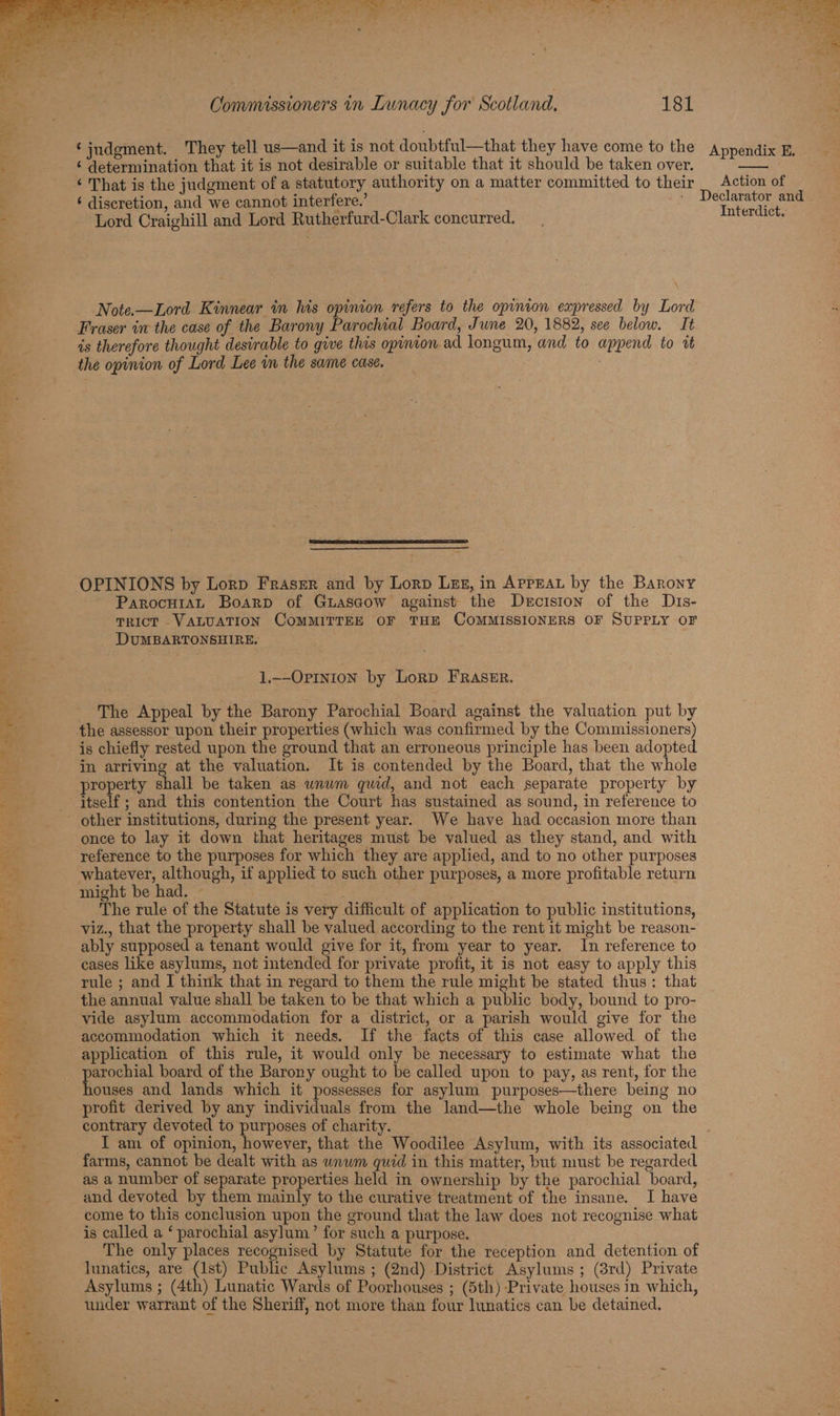 ‘ determination that it is not desirable or suitable that it should be taken over. ‘ That is the judgment of a statutory authority on a matter committed to their ‘ discretion, and we cannot interfere.’ Lord Craighill and Lord Rutherfurd-Clark concurred. Note.—Lord Kinnear in lis opinion refers to the opinion expressed by Lord Fraser in the case of the Barony Parochial Board, June 20, 1882, see below. It is therefore thought desirable to give this opinion. ad longum, and to append to it the opinion of Lord Lee in the same case. OPINIONS by Lorp Fraser and by Lorp Lez, in AprEaL by the Barony ParocutaAL Boarp of Guascow against the Decision of the Dis- TRICT VALUATION COMMITTEE OF THE COMMISSIONERS OF SUPPLY OF DUMBARTONSHIRE. 1.--Ortnion by Lorp FRASER. The Appeal by the Barony Parochial Board against the valuation put by the assessor upon their properties (which was confirmed by the Commissioners) is chiefly rested upon the ground that an erroneous principle has been adopted in arriving at the valuation. It is contended by the Board, that the whole property shall be taken as unum quid, and not each separate property by itself ; and this contention the Court has sustained as sound, in reference to once to lay it down that heritages must be valued as they stand, and with reference to the purposes for which they are applied, and to no other purposes whatever, although, if applied to such other purposes, a more profitable return might be had. — pe suk The rule of the Statute is very difficult of application to public institutions, viz., that the property shall be valued according to the rent it might be reason- ably supposed a tenant would give for it, from year to year. In reference to cases like asylums, not intended for private profit, it is not easy to apply this rule ; and I think that in regard to them the rule might be stated thus: that the annual value shall be taken to be that which a public body, bound to pro- vide asylum accommodation for a district, or a parish would give for the accommodation which it needs. If the facts of this case allowed of the application of this rule, it would only be necessary to estimate what the parochial board of the Barony ought to be called upon to pay, as rent, for the houses and lands which it possesses for asylum purposes—there being no profit derived by any individuals from the land—the whole being on the contrary devoted to purposes of charity. I am of opinion, however, that the Woodilee Asylum, with its associated farms, cannot be dealt with as wnwm quid in this matter, but must be regarded as a number of separate properties held in ownership by the parochial board, and devoted by them mainly to the curative treatment of the insane. I have come to this conclusion upon the ground that the law does not recognise what is called a ‘ parochial asylum’ for such a purpose. The only places recognised by Statute for the reception and detention of lunatics, are (Ist) Public Asylums ; (2nd) District Asylums ; (3rd) Private Asylums ; (4th) Lunatic Wards of Poorhouses ; (5th) Private houses in which, under warrant of the Sheriff, not more than four lunatics can be detained. Action of