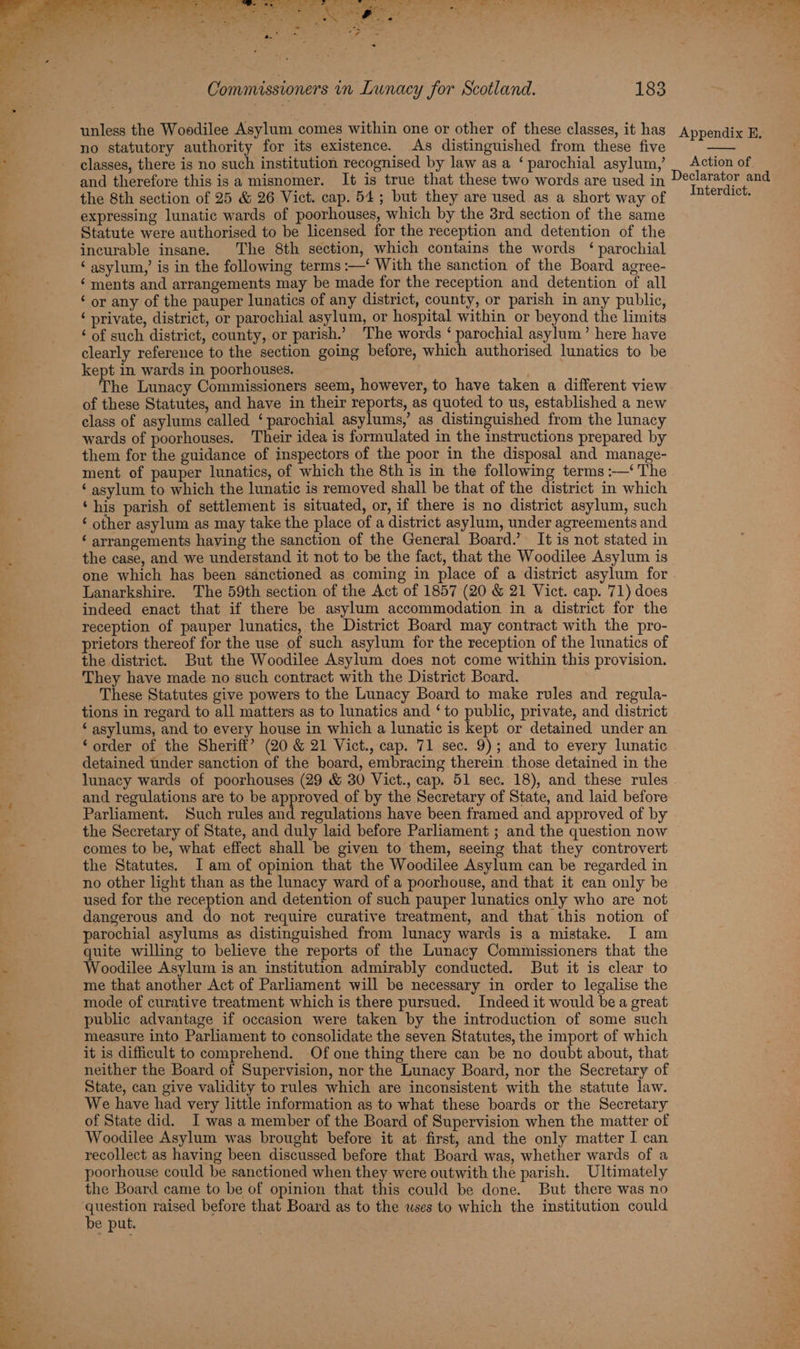 unless the Woodilee Asylum comes within one or other of these classes, it has no statutory authority for its existence. As distinguished from these five classes, there is no such institution recognised by law as a ‘ parochial asylum,’ and therefore this is a misnomer. It is true that these two words are used in the 8th section of 25 & 26 Vict. cap. 54; but they are used as a short way of expressing lunatic wards of poorhouses, which by the 3rd section of the same Statute were authorised to be licensed for the reception and detention of the incurable insane. The 8th section, which contains the words ‘ parochial ‘asylum,’ is in the following terms :—‘ With the sanction of the Board agree- ‘ments and arrangements may be made for the reception and detention of all ‘ or any of the pauper lunatics of any district, county, or parish in any public, ‘ private, district, or parochial asylum, or hospital within or beyond the limits ‘ of such district, county, or parish.’ The words ‘ parochial asylum’ here have clearly reference to the section going before, which authorised lunatics to be kept in wards in poorhouses. The Lunacy Commissioners seem, however, to have taken a different view of these Statutes, and have in their reports, as quoted to us, established a new class of asylums called ‘parochial asylums,’ as distinguished from the lunacy wards of poorhouses. Their idea is formulated in the instructions prepared by them for the guidance of inspectors of the poor in the disposal and manage- ment of pauper lunatics, of which the 8th is in the following terms :—‘ The ‘ asylum to which the lunatic is removed shall be that of the district in which ‘his parish of settlement is situated, or, if there is no district asylum, such ‘ other asylum as may take the place of a district asylum, under agreements and ‘ arrangements haying the sanction of the General Board.’ It is not stated in the case, and we understand it not to be the fact, that the Woodilee Asylum is one which has been sanctioned as coming in place of a district asylum for Lanarkshire. The 59th section of the Act of 1857 (20 & 21 Vict. cap. 71) does indeed enact that if there be asylum accommodation in a district for the reception of pauper lunatics, the District Board may contract with the pro- prietors thereof for the use of such asylum for the reception of the lunatics of the district. But the Woodilee Asylum does not come within this provision. They have made no such contract with the District Beard. These Statutes give powers to the Lunacy Board to make rules and regula- tions in regard to all matters as to lunatics and ‘to public, private, and district ‘ asylums, and to every house in which a lunatic is kept or detained under an ‘order of the Sheriff’ (20 & 21 Vict., cap. 71 sec. 9); and to every lunatic detained under sanction of the board, embracing therein those detained in the lunacy wards of poorhouses (29 & 30 Vict., cap, 51 sec. 18), and these rules and regulations are to be approved of by the Secretary of State, and laid before Parliament. Such rules and regulations have been framed and approved of by the Secretary of State, and duly laid before Parliament ; and the question now comes to be, what effect shall be given to them, seeing that they controvert the Statutes. I am of opinion that the Woodilee Asylum can be regarded in no other light than as the lunacy ward of a poorhouse, and that it can only be used for the reception and detention of such pauper lunatics only who are not dangerous and do not require curative treatment, and that this notion of parochial asylums as distinguished from lunacy wards is a mistake. I am quite willing to believe the reports of the Lunacy Commissioners that the Woodilee Asylum is an institution admirably conducted. But it is clear to me that another Act of Parliament will be necessary in order to legalise the mode of curative treatment which is there pursued. Indeed it would be a great public advantage if occasion were taken by the introduction of some such measure into Parliament to consolidate the seven Statutes, the import of which it is difficult to comprehend. Of one thing there can be no doubt about, that neither the Board of Supervision, nor the Lunacy Board, nor the Secretary of State, can give validity to rules which are inconsistent with the statute law. We have had very little information as to what these boards or the Secretary of State did. I was a member of the Board of Supervision when the matter of Woodilee Asylum was brought before it at first, and the only matter I can recollect as having been discussed before that Board was, whether wards of a poorhouse could be sanctioned when they were outwith the parish. Ultimately the Board came to be of opinion that this could be done. But there was no pean raised before that Board as to the wses to which the institution could e put. Appendix E, Action of Declarator and