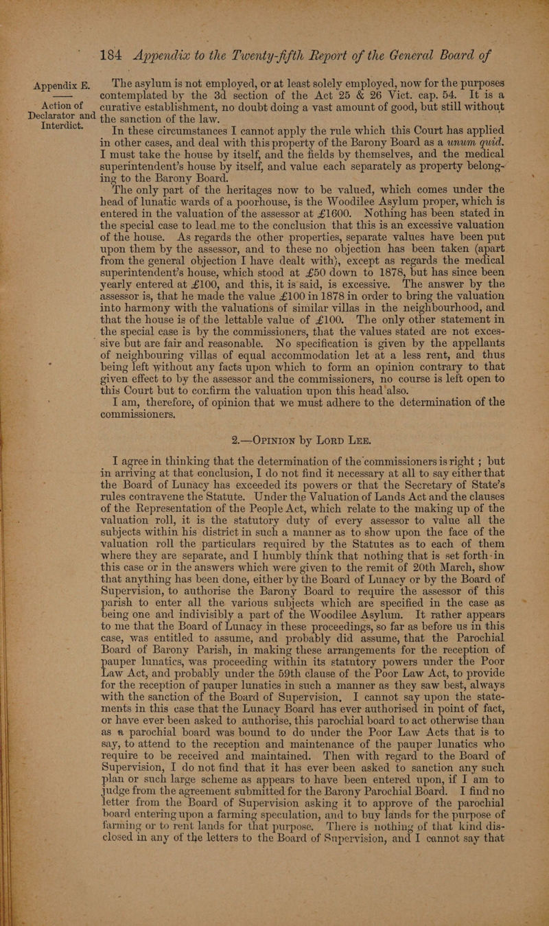 - Action of Declarator and Interdict. 184 Appendix to the Twenty-fifth Report of the General Board of The asylum is not employed, or at least solely employed, now for the purposes contemplated by the 3d section of the Act 25 &amp; 26 Vict. cap. 54. It is a curative establishment, no doubt doing a vast amount of good, but still without the sanction of the law. | In these circumstances I cannot apply the rule which this Court has applied in other cases, and deal with this property of the Barony Board as a wnwm quid. - I must take the house by itself, and the fields by themselves, and the medical superintendent’s house by itself, and value each separately as property belong~ ing to the Barony Board. ‘ The only part of the heritages now to be valued, which comes under the head of lunatic wards of a poorhouse, is the Woodilee Asylum proper, which is entered in the valuation of the assessor at £1600. Nothing has been stated in the special case to lead me to the conclusion that this is an excessive valuation of the house. As regards the other properties, separate values have been put upon them by the assessor, and to these no objection has been taken (apart from the general objection I have dealt with}, except as regards the medical superintendent’s house, which stood at £50 down to 1878, but has since been yearly entered at £100, and this, it is said, is excessive. The answer by the assessor is, that he made the value £100 in 1878 in order to bring the valuation into harmony with the valuations of similar villas in the neighbourhood, and that the house is of the lettable value of £100. The only other statement in sive but are fair and reasonable. No specification is given by the appellants of neighbouring villas of equal accommodation let at a less rent, and thus being left without any facts upon which to form an opinion contrary to that given effect to by the assessor and the commissioners, no course is left open to this Court but to confirm the valuation upon this head also. Iam, therefore, of opinion that we must adhere to the determination of the commissioners. 2.—Opinion by Lorp LEE. I agree in thinking that the determination of the commissioners isright ; but in arriving at that conclusion, I do not find it necessary at all to say either that the Board of Lunacy has exceeded its powers or that the Secretary of State’s rules contravene the Statute. Under the Valuation of Lands Act and the clauses of the Representation of the People Act, which relate to the making up of the valuation roll, it is the statutory duty of every assessor to value all the subjects within his district in such a manner as to show upon the face of the valuation roll the particulars required by the Statutes as to each of them where they are separate, and I humbly think that nothing that is set forth-in this case or in the answers which were given to the remit of 20th March, show that anything has been done, either by the Board of Lunacy or by the Board of Supervision, to authorise the Barony Board to require the assessor of this parish to enter all the various subjects which are specified in the case as being one and indivisibly a part of the Woodilee Asylum. It rather appears to me that the Board of Lunacy in these proceedings, so far as before us in this case, was entitled to assume, and probably did assume, that the Parochial Board of Barony Parish, in making these arrangements for the reception of auper lunatics, was proceeding within its statutory powers under the Poor aw Act, and probably under the 59th clause of the Poor Law Act, to provide for the reception of pauper lunatics in such a manner as they saw best, always with the sanction of the Board of Supervision, I cannot say upon the state- ments in this case that the Lunacy Board has ever authorised in point of fact, or have ever been asked to authorise, this parochial board to act otherwise than as a parochial board was bound to do under the Poor Law Acts that is to say, to attend to the reception and maintenance of the pauper lunatics who ~ require to be received and maintained. Then with regard to the Board of Supervision, I do not find that it has ever been asked to sanction any such plan or such large scheme as appears to have been entered upon, if I am to judge from the agreement submitted for the Barony Parochial Board. I find no letter from the Board of Supervision asking it to approve of the parochial board entering upon a farming speculation, and to buy lands for the purpose of farming or to rent lands for that purpose. There is nothing of that kind dis- closed in any of the letters to the Board of Supervision, and I cannot say that