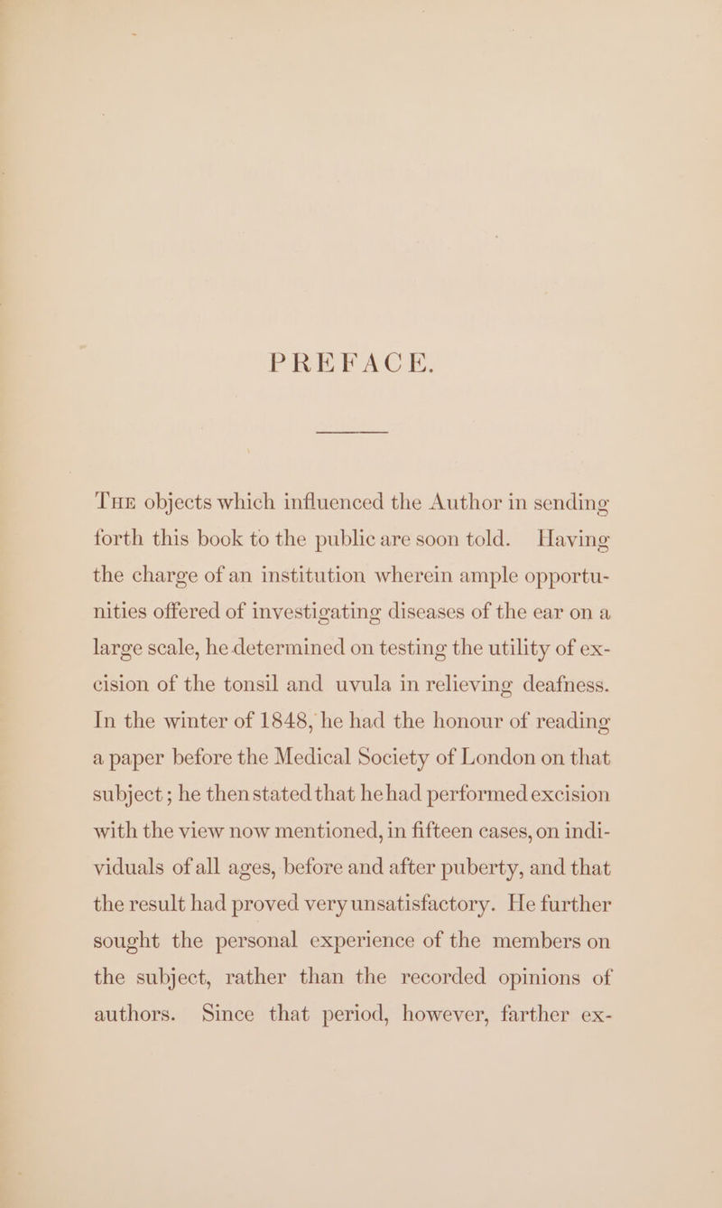 PREFACE. Tne objects which influenced the Author in sending forth this book to the public are soon told. Having the charge of an institution wherein ample opportu- nities offered of investigating diseases of the ear on a large scale, he determined on testing the utility of ex- cision of the tonsil and uvula in relieving deafness. In the winter of 1848, he had the honour of reading a paper before the Medical Society of London on that subject; he thenstated that he had performed excision with the view now mentioned, in fifteen cases, on indi- viduals of all ages, before and after puberty, and that the result had proved very unsatisfactory. He further sought the personal experience of the members on the subject, rather than the recorded opinions of authors. Since that period, however, farther ex-