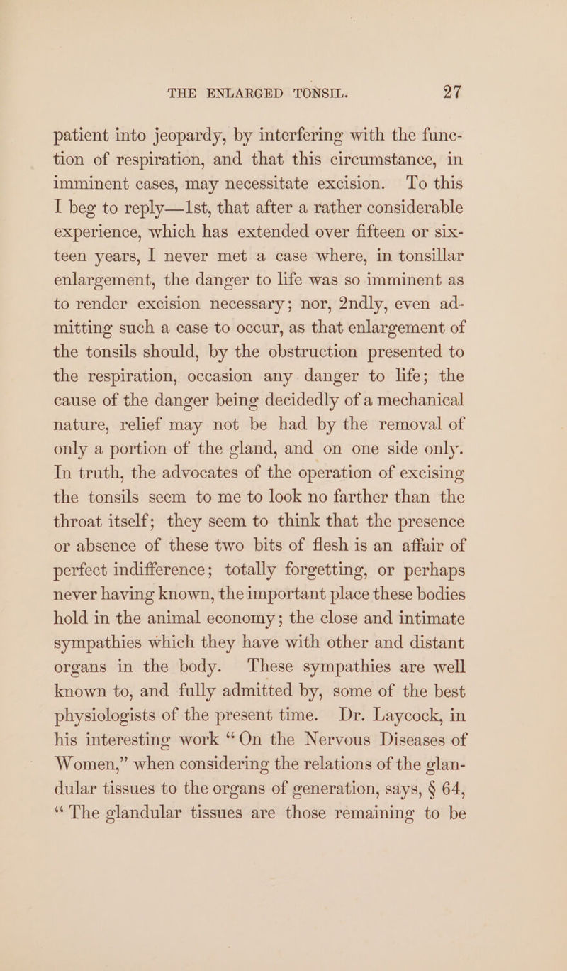 patient into jeopardy, by interfering with the func- tion of respiration, and that this circumstance, in imminent cases, may necessitate excision. To this I beg to reply—Ist, that after a rather considerable experience, which has extended over fifteen or six- teen years, I never met a case where, in tonsillar enlargement, the danger to life was so imminent as to render excision necessary; nor, 2ndly, even ad- mitting such a case to occur, as that enlargement of the tonsils should, by the obstruction presented to the respiration, occasion any danger to life; the cause of the danger being decidedly of a mechanical nature, relief may not be had by the removal of only a portion of the gland, and on one side only. In truth, the advocates of the operation of excising the tonsils seem to me to look no farther than the throat itself; they seem to think that the presence or absence of these two bits of flesh is an affair of perfect indifference; totally forgetting, or perhaps never having known, the important place these bodies hold in the animal economy; the close and intimate sympathies which they have with other and distant organs in the body. These sympathies are well known to, and fully admitted by, some of the best physiologists of the present time. Dr. Laycock, in his interesting work “On the Nervous Diseases of Women,” when considering the relations of the glan- dular tissues to the organs of generation, says, § 64, “The glandular tissues are those remaining to be