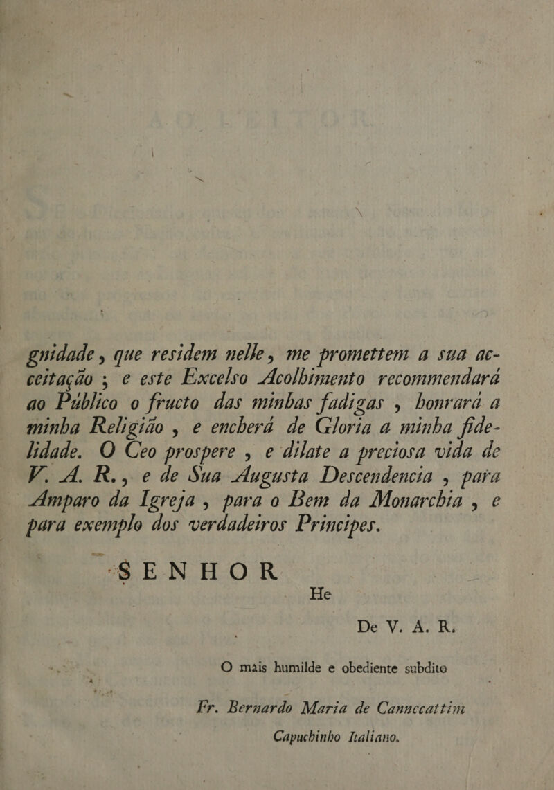 gnidade , que residem nelle, me promettem a sua ac- coitação ; e este Excelso Acolhimento recommendará ao Público o fructo das minhas fadigas ; honrara a minha Religião , e encberá de Gloria a minha fide- lidade. O Ceo prospere , e dilate a preciosa vida de V. A. R., e de Sua Augusta Descendencia , para “Amparo da Tereza, para o Bem da Monarchia , e para exemplo dos verdadeiros Principes. “SENHOR He De V. À. R. O mais humilde e obediente subdito Fr. Bernardo Maria de Cannecaitim Capuchinho Italiano.