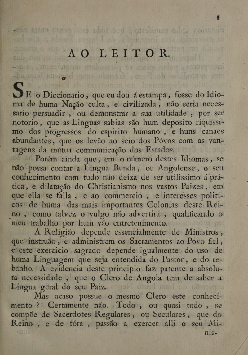 ÃO LEITOR. o Ra: E o Disdtonafio que eu dou á estampa, fosse do Idio- ma de huma Nação culta, e civilizada, não seria neces- sario persuadir , ou demonstrar a sua utilidade , por ser notorio, que as Linguas sabias são hum deposito riquissi- mo dos progressos do espirito humano , e huns canaes abundantes, que os levão ao seio dos Póvos com as van- vagens da mútua communicação dos Estados. Porém ainda que, em o número destes Idiomas, se não possa contar a Lingua Bunda, ou Angolense, o seu conhecimento com tudo não deixa de ser utilissimo á prá- tica, e dilatação do Christianismo nos vastos Paizes, em que ella se falla, e ao commercio , e interesses politi- cos de huma das mais importantes Colonias deste Rei- no, como talvez o vulgo não advertir , qualificando o “mêu trabalho por hum vão entretenimento. À Religião depende essencialmente de Ministros ; que“instruão , e administrem os Sacramentos ao Povo fiel, e-este exercicio sagrado depende igualmente do uso de huma Linguagem que seja entendida do Pastor, e do re- banho. A evidencia deste principio faz patente a absolu- ta necessidade ; que o Clero dé Angola tem de saber a Lingua geral do sew Paiz. Mas acaso possue o mesmo Clero este conheci- mento ? Certâmente não. Todo, ou quasi todo, se compõe de Sacerdotes Regulares, ou Seculares, que do Reino, e de fóra, passão a exercer all o seu Mi- nis-