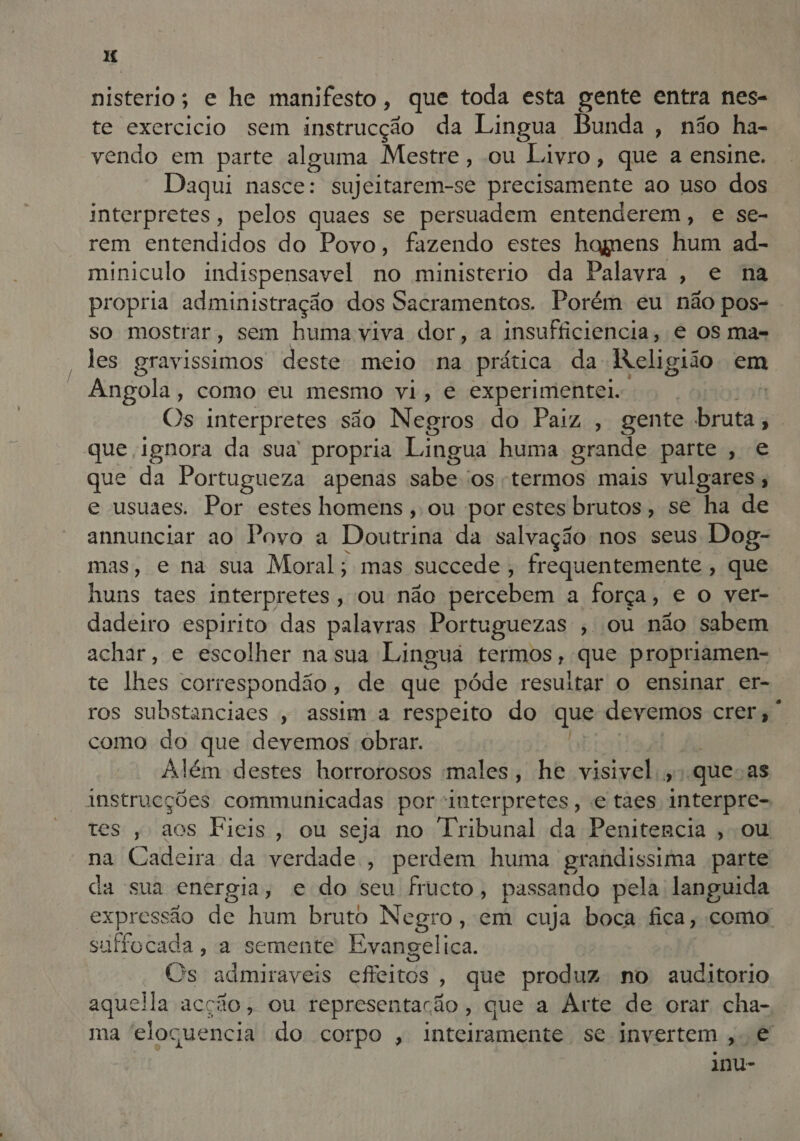 HM nisterio; e he manifesto, que toda esta gente entra nes- te exercicio sem instrucção da Lingua Bunda , não ha- vendo em parte alguma Mestre, ou Livro, que a ensine. Daqui nasce: sujeitarem-se precisamente ao uso dos interpretes, pelos quaes se persuadem entenderem, e se- rem entendidos do Povo, fazendo estes homens Ro ad- miniculo indispensavel no ministerio da Palavra, e na propria administração dos Sacramentos. Porém eu não pos- so mostrar, sem humaviva dor, a Insufficiencia, € os mas les gravissimos deste meio na prática da Religião. em Angola, como eu mesmo vi, e experimente. | Os interpretes são Negros do Paiz , gente ias | que ignora da sua propria Lingua huma grande parte, e que da Portugueza apenas sabe 'os termos mais vulgares ; e usuaes. Por estes homens , ou por estes brutos, se ha de annunciar ao Povo a Doutrina da salvação nos seus Dog- mas, e na sua Moral; mas succede, frequentemente , que huns taes interpretes » OU não percebem a força, e o ver-. dadeiro ENPUIO das palavras Portuguezas , ou não sabem achar, e escolher na sua Linguã termos, que propriamen- te lhes correspondão , de que póde resultar o ensinar er- ros substanciaes , assim a respeito do que devemos Crer, como do que devemos obrar. Além destes horrorosos males, he visivel, «que as instrucções communicadas por interpretes, e taes interpre- tes , aos Fieis, ou seja no Tribunal da Penitencia , ou na Cadeira da verdade , perdem huma grandissima parte da sua energia, e do seu fructo, passando pela languida expressão de hum bruto Negro, em cuja boca fica; como suffocada , a semente Evangélica. (Os admiraveis efeitos » que produz no auditorio aquella acção, ou representação, que a Arte de orar cha- ma eloquencia do corpo , inteiramente se invertem,. € imu-