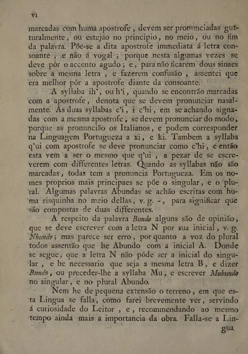 marcadas com huma apostr rofe , devem ser pronunciadas 'g gut- turalmente, ou estejão no principio, no meio, ou no “Fm da palavra. ' Põe-se a dita apostrofe immediata á letra'con- soante-, e não á vogal; porque nesta algumas vezes se deve pôr o accento agudo ; e, para não ficarem dous sinaes sobre à mesma letra , e. EAR confusão , assentei que era melhor pôr a apostrofe diante da consoante. | A syllaba ih, ouh'i, quando se encontrão marcadas com a apostrofe, denota que se devem pronunciar nasal- mente. As duas syllabas ci, 1 chi, em seachando signa- das com a mesma apostr ofe, se devem pronunciar do modo, porque as pronuncião os Italianos, e podem corresponder na Linguagem Portugueza a xi, e ki. Tambem a syllaba q'ui com apostrofe se deve pronunciar como c'hr, e então esta vem a ser o mesmo que qui, a pezar de se escre- verem com differentes letras. Quando as syllabas não são marcadas, todas tem a pronuncia Portugueza. Em os no- mes proprios mais principaes se põe o singular, e o plu- ral. Algumas palavras Abundas se achão escritas com hu- “ma risquinha no meio dellas, v.g. -, para significar que são compostas de duas diferentes. À respeito da palavra Bundo alguns são: de opinião, que se deve escrever com aletra N por sua inicial, v. g. Nbundo; mas patece ser erro, por quanto a voz do plural todos assentão que he Abundo com a imcial À. Donde se segue, que a letra N não póde ser a imicial do singu- lar, e he necessario que seja a mesma letra B, e dizer Bando, ou preceder-lhe a syllaba Mu, e EscrtiRor Mubundo no singular, e no plural Abundo. | Nem he de pequena extensão o terreno, em que es- ta Lingua se falla, como farei brevemente ver, servindo á curiosidade do Beto » €, recommendando ao mesmo tempo- ainda mais a importancia: da obra. Falla-se a Lin- | DRT gua