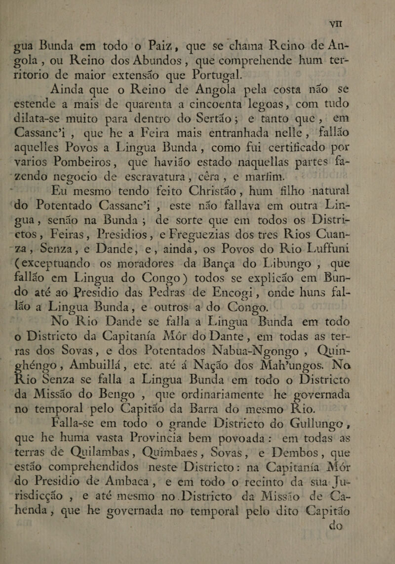 vi gua Bunda em todo o Paiz, que se chama Reino de An- “gola, ou Reino dos Abundos, que comprehende hum ter- ritorio de maior extensão que Portugal. Ainda que o Reino de Angola pela costa não se estende a mais de quarenta a cincoenta legoas, com tudo dilata-se muito para dentro do Sertão; e tanto que, em Cassanc'i , que he a Feira mais êntranhada nelle, fallão aquelies Poves a Lingua Bunda, como fui certificado por varios Pombeiros, que havião estado naquellas partes fa- “zendo negocio de escravatura, cêra, e marfim.  Fu mesmo tendo feito Christão, hum filho natura! “do Potentado Cassanc'i , este não fallava em outra Lin- gua, senão na Bunda; de sorte que em todos os Distri- ctos, Feiras, Presidios, e Freguezias dos tres Rios Cuan- “za, Senza, e Dande, e, ainda, os Povos do Rio Luffuni (exceptuando. os moradores da Bança do Libungo , que fallão em Lingua do Congo) todos se explicão em Bun- do até ao Presídio das Pedras de Encogi, onde huns fal- lão a Lingua Bunda, e outros' a do Congo. No Rio Dande se falla a Lingua' Bunda em todo o Districto da Capitanía Mór do Dante, em todas as ter- ras dos Sovas, e dos Potentados Nabua-Ngongo , Quin- héngo, Ambuillá, etc. até 4 Nação dos Mab'ungos. Na Rio Senza se falla a Lingua Bunda em todo o Districto “da Missão do Bengo , que ordinariamente he governada no temporal pelo Capitão da Barra do mesmo Rio. Falla-se em todo o grande Districto do Gullunge, que he huma vasta Provincia bem povoada: em todas as terras de Quilambas, Quimbaes, Sovas, e Dembos, que estão comprehendidos neste Districto: na Capitanta Mór do Presidio de Ambaca, e em todo o recinto da sua: Ju- risdicção , e até mesmo no .Districto da Missio de Ca- henda, que he governada no temporal pelo dito Capitão do