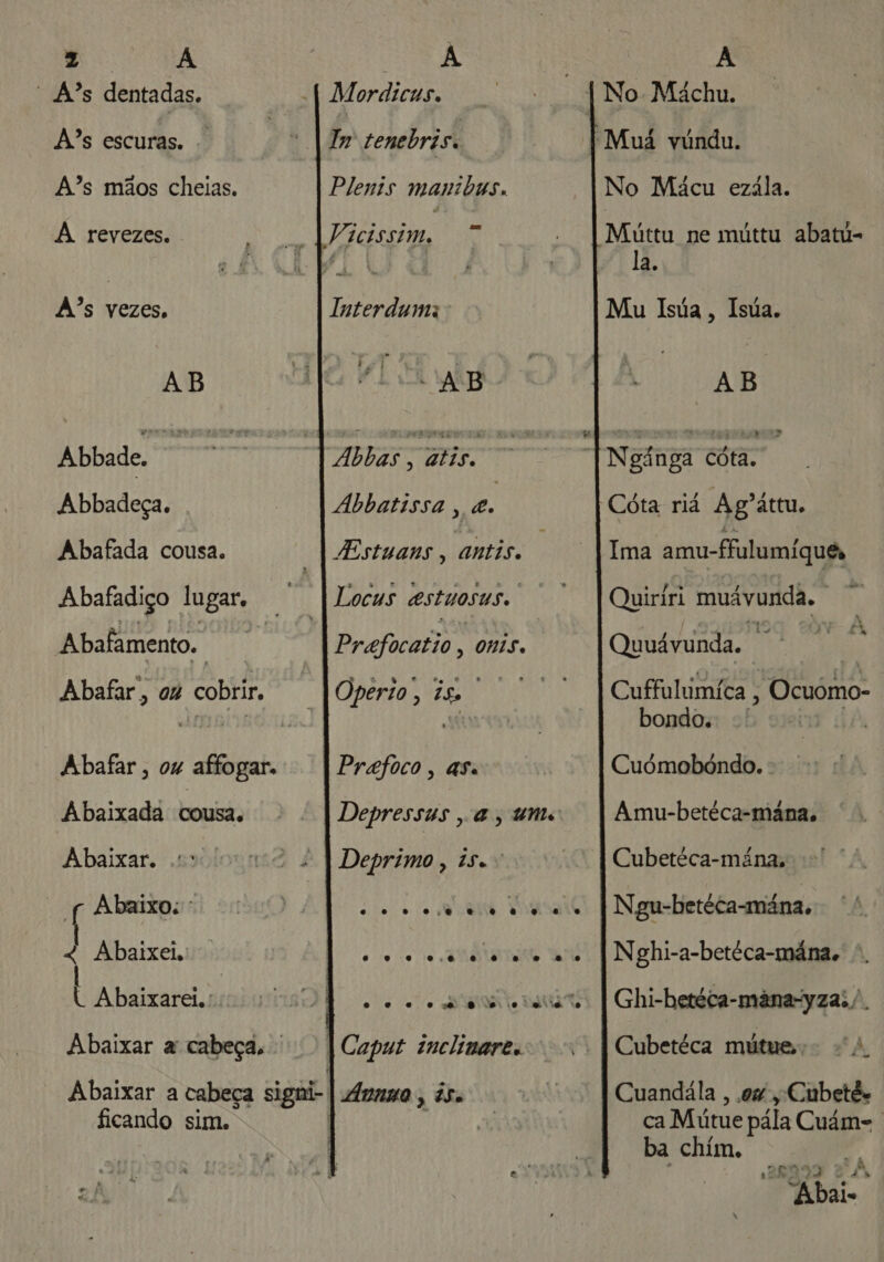 z Pa “ A?s dentadas. A?s escuras. A?s mãos cheias. À revezes. As vezes, AB Abbade. Her Abbadeça. . Abafada cousa. Abafadiço lugar. ; Abafamento. epa Abafar, ou cobrir. Abafar , ou affogar. Abaixada cousa. Abaixar. Abaixo: 4 Abaixei, « Abaixarei.: | Abaixar a cabeça, ' ficando sim. A M ordicus. Im tenebriss Plenis manibus. Vicissim, Interduma' AEB ABB o | AÁbbatissa , 2 Estuans , antis. Locus estuosus. Prafocatio à ONIS. Do q. te : Operio , 1, Prafoco, asa Depressus , a, ums Deprimo , 15.» ele o o VU TOUS ato io To «UIT AMO o 0 o EN jo DIA | Caput inclinare. JÁvnna , à5o A No Mácu ezála. Múttu ne múttu abatu- la. Mu Isúa, Isúa. AB Cóta riá Ag'áttu. Ima amu-fulumíque Quiríri muávunda. Quuávunda. 3 Cuffulumíca h “Ocuómo- bondo. Cuómobóndo. Amu-betéca-mâna. Cubetéca-mána. Ngu-betéca-mána. Nghi-a-betéca-mána., Ghi-hetéca-mâna-yzai /. Cubetéca mútues; 4. Cuandála , ow , Cubetés ca Mútue pála Cuám-. ba chím. A 4 “Abais