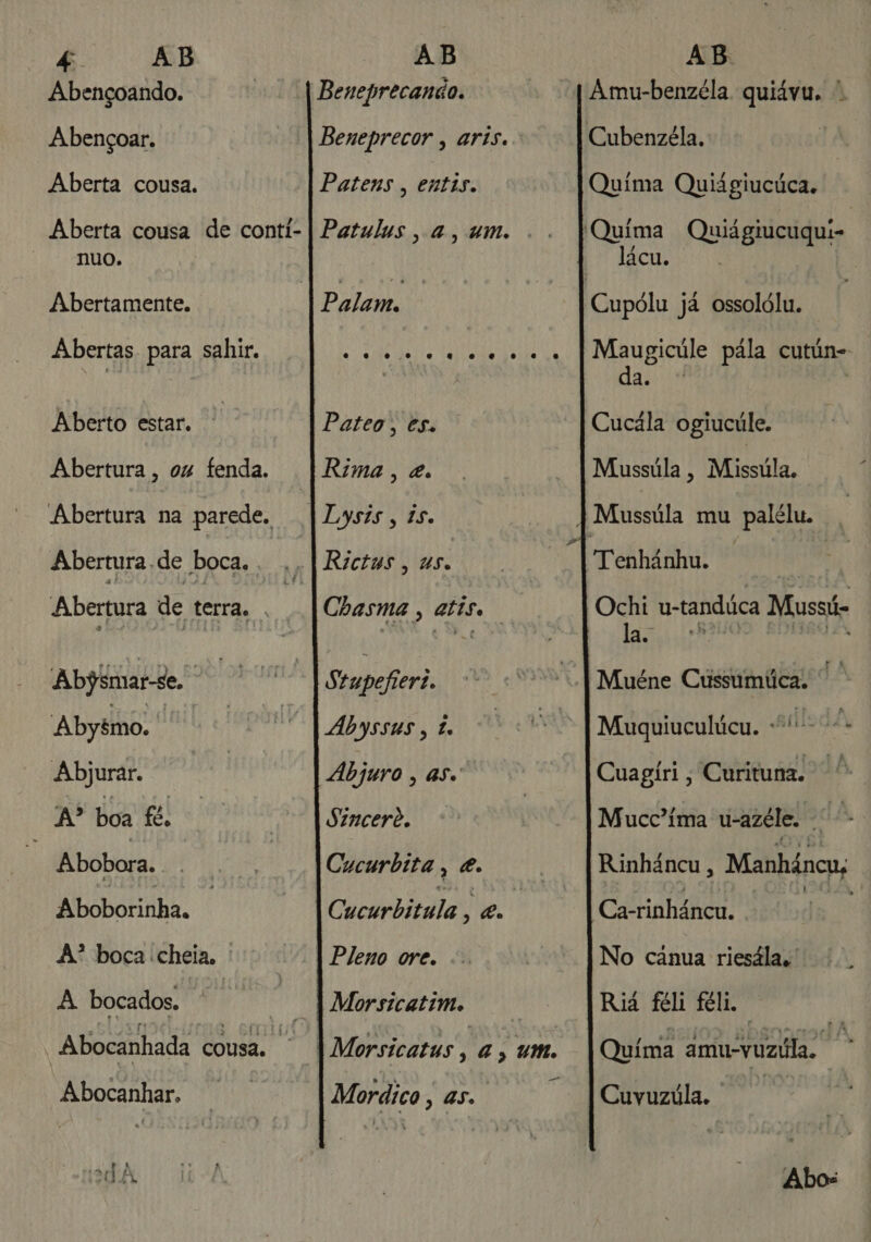 Abençoando. Abençoar. Aberta cousa. Aberta cousa de conti- ANDO. Abertamente. Abertas. para sahir. Aberto estar. Abertura, oz fenda. Abertura na parede. Abertura. de boca. , Abertura de terra. . Abjsrmar-se. Abyémo. dai Abjurar. A? boa fé. Abobora. Aboborinha. A? boca cheia, : A bocados. Ei | | Abocanhada cousa. - Abocanhar. Beneprecanão. Beneprecor , aris. Patens , entis. Patulus, a, um. Pilans Pateo, es. Rima, &amp;. Lysis, is. Rictus, us. Chasma , atise Stupefieri. Abyssus , £ Abjuro 3 So Sincerê. Cucurbita , e. Cucurbitula q es Pleno ore. Morsicatim. ue Mordico, as. Amu-benzéla quiávu. Quima Quiágiucúca. lácu. Maugicúle pala cutún-- da. o | Cucála ogiucúle. Mussúla, Missúla. Tenhânhu. Ochi u-tandúca Mussi las ...tB Muéne Cussuúmíica. Muquiuculúcu. sildA, Cuagiri, Curituna. Mucc'íma u-azéle. as Rinháncu , Manháncu; No Gitua riesálas Riá féli féli. Quima amu-vuzila. - Cuvuzúla. | Abos