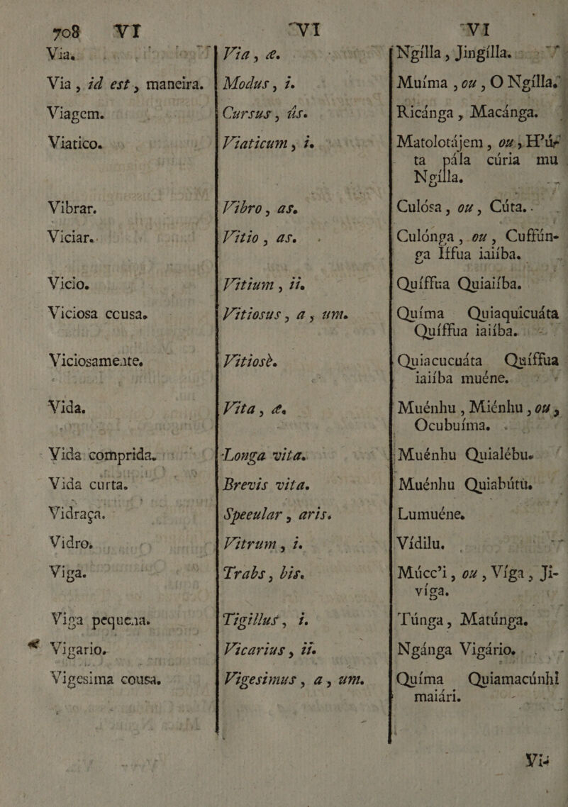 Via, 7d est, maneira. | Modus, 7. Viagem. Cursus, Use Viatico. Viaticum s à Vibrar. Vibro, as. Viciar.. Vitio, as. Vicio. Vitium , tio Viciosa ccusas Vitiosus, As UN Vaitioste Viciosamente, Vida. Vita 9 s - Vida comprida, |Longa vita. Vida cur ta. Brevis vita. Vidraça. Speeular , aris. Vidro. A Vitrum, de Viga. Trabs, bis. Viga pequena. Tigillus, 1 Vigario,. Vicarias, te Vigesima cousa, Vigestmus, a, um. “VI Ricánga + Macânga. Matolotájem , 0%, EPúr. ta pála cúria mu: Neila, Culósa, ox, Cita. FÊ . A mo RÉ aum anus Ee - ga lífua ialíba. | Quima . Quiaquicuáta Quiffua iatíba. = Quiacucuáta Quíffua | taliba muéne. Voy Muénhu , Miénhu , 04 5 Ocubuímia. Lumuéne, Múcc'i, ox, Víga, Ji- / viga, Ngánga Vigário. . Quima Quiamacúnhi maiári. ESA Vis