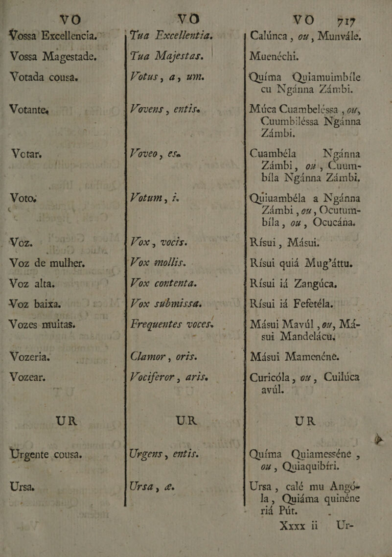 Votada cousa, Votantes Votar, Votos ' é EV QR Voz de mulher. Voz alta. Voz baixa. Vozes muitas, Vozeria, Vozear. UR Urgente cousa. Ursa, - Tua Excellentia, ] Tua Majestas, Voveo, €Sa Votum , Ze Vox. vocis. Vox contenta. / Frequentes voces «s UR Ursa, &amp;e Calúnca, ou, Munvále, Muenéchi. Quima Quiamuimbile cu Ngânna Zámbi. Múca Cuambelêssa., 047, Cuumbiléssa Ngânna Zámbi, Cuambéla | Ngánna Zámbi, ou, Cuum- bila Ngânna Zámbi, Quiuambéla a Ngánna Zâmbi , ou, Ocutum- bila, ou, Ocucâna. Rísui, Másui. Rísui quiá Mug'áttu. Risui ii Zangúca, sui Mandelácu. Curicóla, ox, Cuiluca avuúl. UR Quima Quiamesséne , ou, Quiaquibíri. Ursa, calé mu Angó- la, Quiáma quinéne riá Put, E
