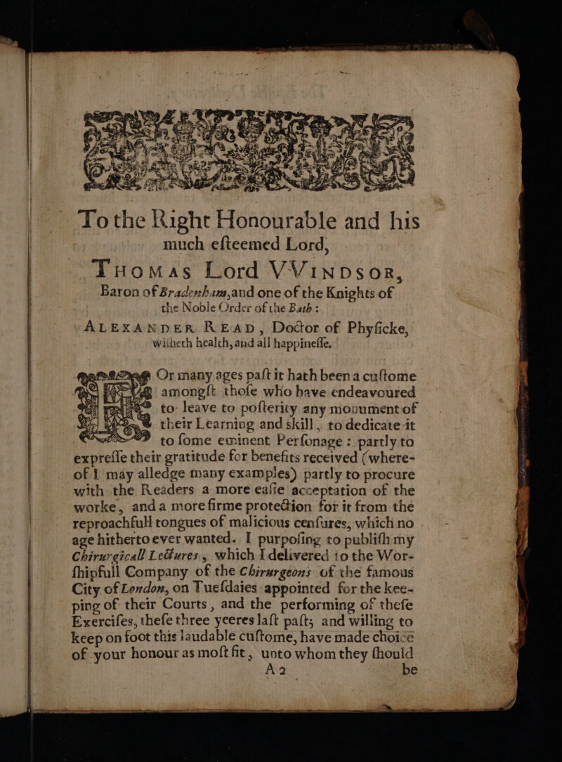 Tothe Right Honourable and his much efteemed Lord, Tuomas Lord VVINDsor, Baron of Bradenham,aud one of the Knights of the Noble Order of the Bath : ALEXANDER READ, Dodor of Phyficke, wiiheth healch, and all happineffe. 4 amongl{t thofe who have endeavoured ® to: leave to pofterity any monument of their Learniog and skill , to dedicate it ti“F tofome eminent Perfonage : partly to expreffe their gratitude for benefits received (where- of | may alledge many examples) partly to procure with the Readers a more eafie acceptation of the worke, anda more firme proteGion for it from the | reproachfull tongues of malicious cenfures, which no | age hitherto ever wanted. I purpofing to publifh my | Chirurgicall Le#ures., which I delivered io the Wor- fhipfull Company of the Chirurgeons of the famous City of Lexdon, on Tuefdaies appointed for the kee- ping of their Courts, and the performing of thefe Exercifes, thefe three yeeres laft paft; and willing to keep on foot this laudable cuftome, have made choicé of your honour as moft fit, unto whom they iheal A2 e