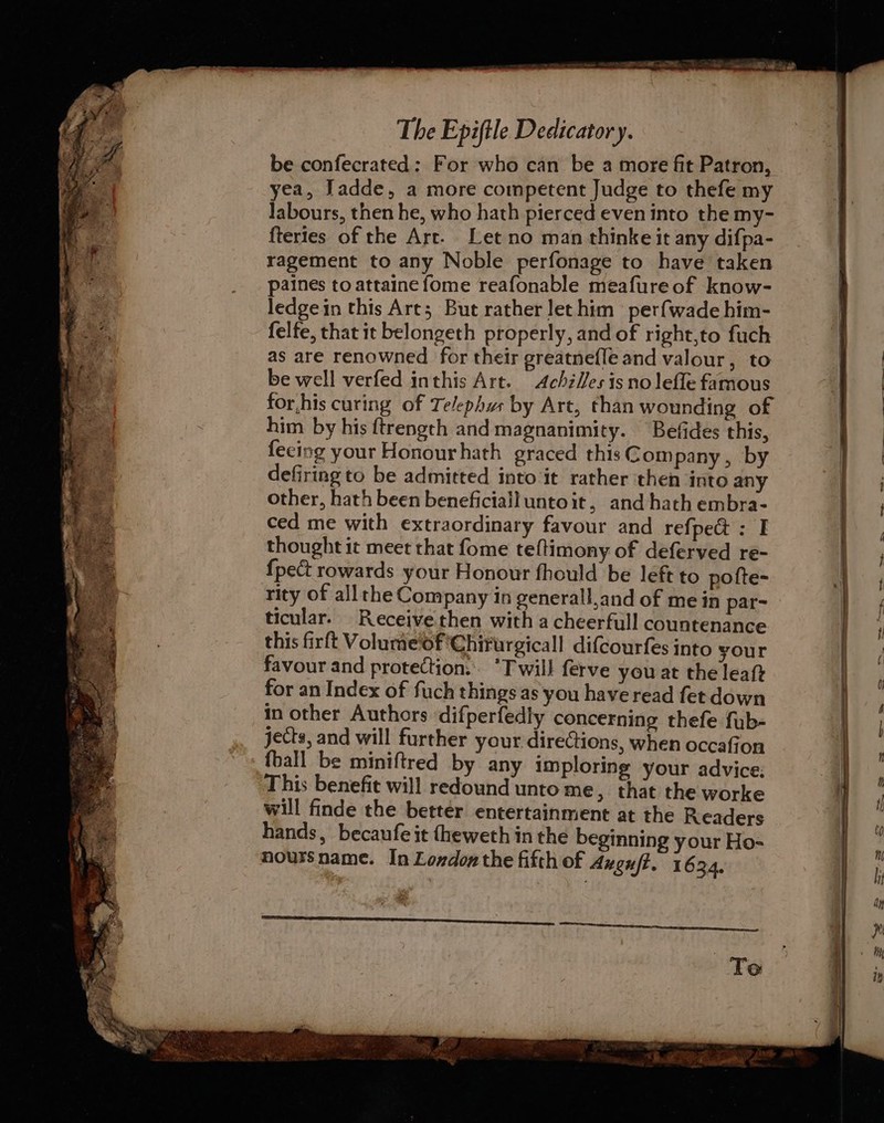 be confecrated: For who can be a more fit Patron, yea, Jadde, a more competent Judge to thefe my labours, then he, who hath pierced even into the my- fteries of the Art. Let no man thinke it any difpa- ragement to any Noble perfonage to have taken paines to attainefome reafonable meafureof know- ledgein this Art; But rather let him perfwade him- felfe, that it belongeth properly, and of right,to fuch as are renowned for their greatnefle and valour, to be well verfed inthis Art. Achilles is no lefle famous for,his curing of Te/ephus by Art, than wounding of him by his ftrength and magnanimity. Befides this, feeing your Honourhath graced this Company, by defiring to be admitted into it rather then ‘into any other, hath been beneficiail unto it, and hath embra- ced me with extraordinary favour and refpect : I thought it meet that fome teftimony of deferved re- {pect rowards your Honour fhould be left to pofte- rity of allthe Company in generall,and of me in par- ticular. Receive then with a cheerfull countenance this firft Volumef Chirurgicall dif{courfes into your favour and protection: *T will ferve you at the leaft for an Index of fuch things as you have read fet down in other Authors difperfedly concerning thefe fub- jects, and will further your directions, when occafion {ball be miniftred by any imploring your advice; This benefit will redound unto me , that the worke will finde the better entertainment at the Readers hands, becaufe it {heweth in the beginning your Ho- noursname. In London the fifth of Augu/f. 1634. Te